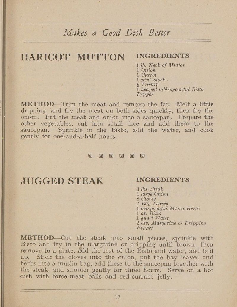 Makes a Good Dish Better HARICOT MUTTON INGREDIENTS 1 lb. Neck of Mutton 1 Onion 1 Carrot 1 pint Stock . ’ &amp; Turnip 1 heaped tablespoonful Bisto Pepper METHOD—tTrim the meat and: remove the fat. Melt a little dripping, and fry the meat on both sides quickly, then fry the onion. Put the meat and onion into a saucepan. Prepare the other vegetables, cut into small dice and add them to the saucepan. Sprinkle in the Bisto, add the water, and cook gently for one-and-a-half hours. oo 8 &amp; &amp; &amp; 8 JUGGED STEAK | INGREDIENTS 3 lbs. Steak 1 large Onion 8 Cloves 2 Bay Leaves 1 teaspoonful Mixed Herds 1 oz. Bisto 1 quart Water 2 ozs. Margarine or Dripping Pepper METHOD—Cut the steak into small pieces, sprinkle with Bisto and fry in the margarine or dripping until brown, then remove to a plate, add the rest of the Bisto and water, and boil up. Stick the cloves into the onion, put the bay leaves and herbs into a muslin bag, add these to the saucepan together with the steak, and simmer gently for three hours. Serve on a hot dish with force-meat balls and red-currant jelly.