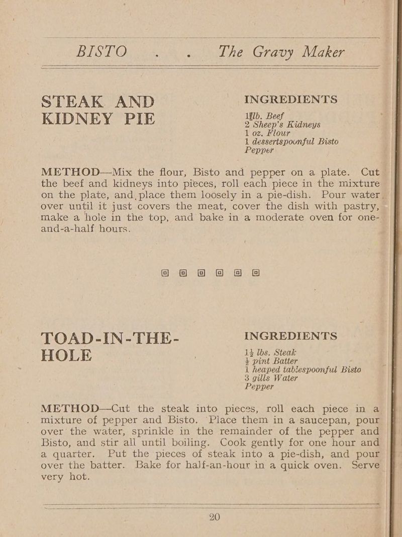 STEAK AND INGREDIENTS KIDNEY PIE ya baelE Sin 1 oz. Flour 1 dessertspounful Bisto Pepper METHOD—Mix the flour, Bisto and pepper on a plate. Cut the beef and kidneys into pieces, roll each piece in the mixture on the plate, and, place them loosely in a pie-dish. Pour water. over until it just covers the meat, cover the dish with pastry, make a hole in the top, and bake in a moderate oven for one- and-a-half hours. Ga & @ & & BB TOAD-IN-THE- INGREDIENTS 14 lbs. Steak HOLE + pint Batter 1 heaped tablespoonful Biste 3 gills Water Pepper METHOD—Cut the steak into pieces, roll each piece in a mixture of pepper and Bisto. ‘Place them in a saucepan, pour over the water, sprinkle in the remainder of the pepper and Bisto, and stir all until boiling. Cook gently for one hour and a quarter. Put the pieces of steak into a pie-dish, and pour over the batter. Bake for half-an-hour in a quick oven. Serve very hot.