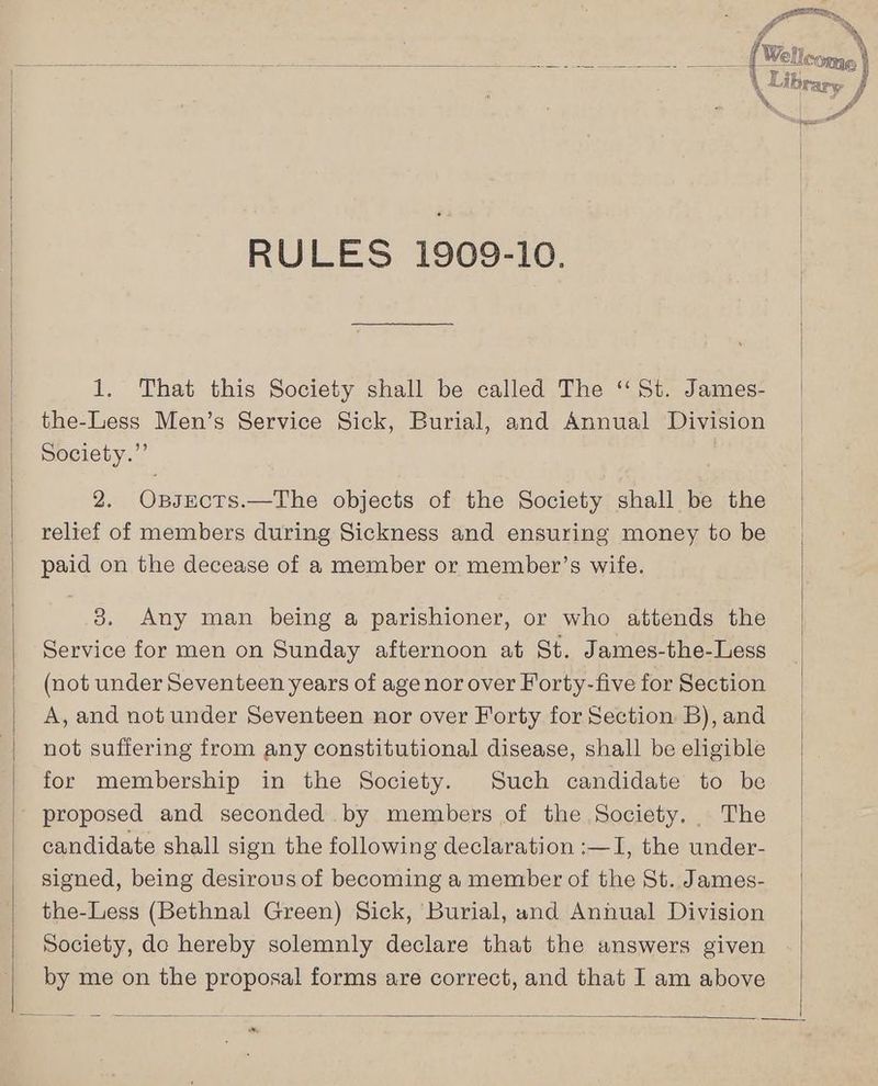 % RULES 1909-10. 1. That this Society shall be called The ‘St. James- the-Less Men’s Service Sick, Burial, and Annual Division Society.” 2. Ossects.—The objects of the Society shall be the relief of members during Sickness and ensuring money to be paid on the decease of a member or member’s wife. 8. Any man being a parishioner, or who attends the Service for men on Sunday afternoon at St. James-the-Less (not under Seventeen years of age nor over Forty-five for Section A, and not under Seventeen nor over Forty for Section B), and not suffering from any constitutional disease, shall be eligible for membership in the Society. Such candidate to be proposed and seconded by members of the Society. The candidate shall sign the following declaration :—I, the under- signed, being desirous of becoming a member of the St. James- the-Less (Bethnal Green) Sick, Burial, and Annual Division Society, do hereby solemnly declare that the answers given by me on the proposal forms are correct, and that I am above Pe