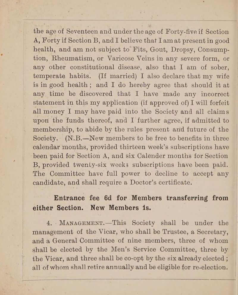 the age of Seventeen and under the age of Forty-five if Section A, Forty if Section B, and I believe that Iam at present in good health, and am not subject to Fits, Gout, Dropsy, Consump- tion, Rheumatism, or Varicose Veins in any severe form, or any other constitutional disease, also that I am of sober, temperate habits. (If married) I also declare that my wife is in good health; and I do hereby agree that should it at any time be discovered that I have made any incorrect statement in this my application (if approved of) I will forfeit all money I may have paid into the Society and all claims upon the funds thereof, and I further agree, if admitted to membership, to abide by the rules present and future of the Society. (N.B.—New members to be free to benefits in three calendar months, provided thirteen week’s subscriptions have been paid for Section A, and six Calender months for Section B, provided twenty-six weeks subscriptions have been paid. The Committee have full power to decline to accept any candidate, and shall require a Doctor’s certificate. Entrance fee 6d for Members transferring from either Section. New Members 1s. 4. ._MANAGEMENT.—This Society shall be under the management of the Vicar, who shall be Trustee, a Secretary, and a General Committee of nine members, three of whom shall be elected by the Men’s Service Committee, three by the Vicar, and three shall be co-opt by the six already elected ; all of whom shall retire annually and be eligible for re-election.