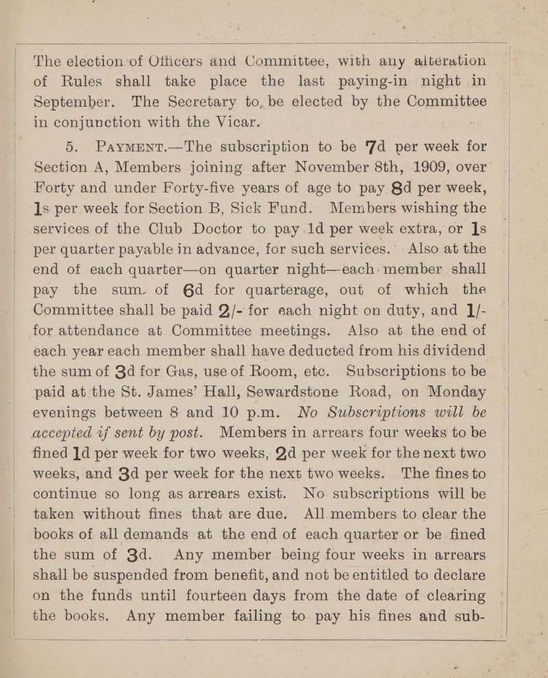 The election of Otticers and Committee, with any alteration of Rules shall take place the last paying-in night in September. The Secretary to. be elected by the Committee in conjunction with the Vicar. ” 5. PaymMrent.—The subscription to be 7d per week for Section A, Members joining after November 8th, 1909, over Forty and under Forty-five years of age to pay 8d per week, ls per week for Section B, Sick Fund. Members wishing the services of the Club Doctor to pay.1d per week extra, or ]s per quarter payable in advance, for such services.’ Also at the end of each quarter—on quarter night—each: member shall pay the sum. of 6d for quarterage, out of which the Committee shall be paid Q/- for each night on duty, and ]J/- for attendance at Committee meetings. Also at the end of each year each member shall have deducted from his dividend the sum of 3d for Gas, use of Room, etc. Subscriptions to be paid at the St. James’ Hall, Sewardstone Road, on Monday evenings between 8 and 10 p.m. No Subscriptions will be accepted 17 sent by post. Members in arrears four weeks to be fined ]d per week for two weeks, Qd per week for the next two weeks, and 3d per week for the next two weeks. The fines to continue so long as arrears exist. No subscriptions will be taken without fines that are due. All members to clear the books of all demands at the end of each quarter or be fined the sum of 3d. Any member being four weeks in arrears shall be suspended from benefit, and not be entitled to declare on the funds until fourteen days from the date of clearing the books. Any member failing to pay his fines and sub-