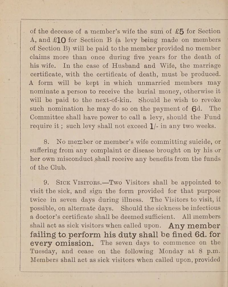 of the decease of a member’s wife the sum of £5 for Section A, and £10 for Section B (a levy being made on members of Section B) will be paid to the member provided no member claims more than once during five years for the death of | his wife. In the case of Husband and Wife, the marriage certificate, with the certificate of death, must be produced. A form will be kept in which unmarried members may nominate a person to receive the burial money, otherwise it will be paid to the next-of-kin. Should he wish to revoke such nomination he may do so on the payment of 6d. The Committee shall have power to call a levy, should the Fund require it ; such levy shall not exceed ]/- in any two weeks. 8. No member or member’s wife committing suicide, or suffering from any complaint or disease brought on by his or her own misconduct shall receive any benefits from the funds of the Club. 9. Sick Vistrors.—Two Visitors shall be appointed to visit the sick, and sign the form provided for that purpose twice in seven days during illness. The Visitors to visit, if possible, on alternate days. Should the sickness be infectious a doctor’s certificate shall be deemed sufficient. All members shall act as sick visitors when called upon. Any member failing to perform his duty shall be fined 6d. for every omission. The seven days to commence on the Tuesday, and cease on the following Monday at 8 p.m. Members shall act as sick visitors when called upon, provided
