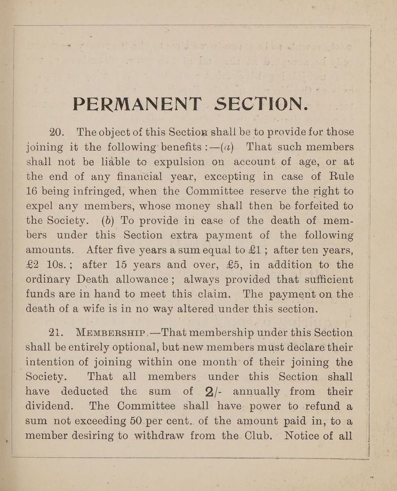 PERMANENT SECTION. 20. The object of this Section shall be to provide for those joining it the following benefits :—(a) That such members shall not be liable to expulsion on account of age, or at the end of any financial year, excepting in case of Rule 16 being infringed, when the Committee reserve the right to expel any members, whose money shall then be forfeited to the Society. (6) To provide in case of the death of mem- bers under this Section extra payment of the following amounts. After five years asum equal to £1; after ten years, £2 10s.; after 15 years and over, £5, in addition to the ordinary Death allowance; always provided that sufficient death of a wife is in no way altered under this section. 21. MrmBrersuip,—That membership under this Section shall be entirely optional, but new members must declare their intention of joining within one month of their joining the Society. That all members under this Section shall have deducted the sum of Q/- annually from their dividend. The Committee shall have power to refund a sum not exceeding 50 per cent. of the amount paid in, to a member desiring to withdraw from the Club. Notice of all : |