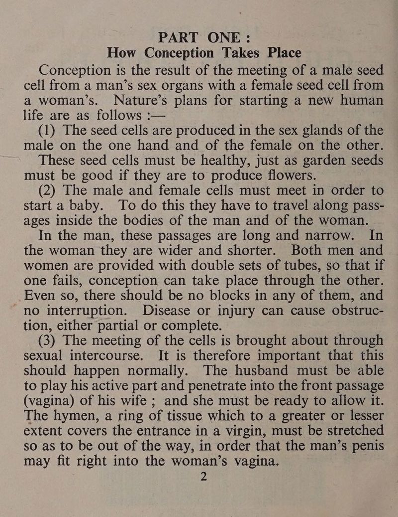 PART ONE: How Conception Takes Place Conception is the result of the meeting of a male seed cell from a man’s sex organs with a female seed cell from a woman’s. Nature’s plans for starting a new human life are as follows :— (1) The seed cells are produced in the sex glands of the male on the one hand and of the female on the other. These seed cells must be healthy, just as garden seeds must be good if they are to produce flowers. (2) The male and female cells must meet in order to start a baby. To do this they have to travel along pass- ages inside the bodies of the man and of the woman. In the man, these passages are long and narrow. In the woman they are wider and shorter. Both men and women are provided with double sets of tubes, so that if one fails, conception can take place through the other. Even so, there should be no blocks in any of them, and no interruption. Disease or injury can cause obstruc- tion, either partial or complete. (3) The meeting of the cells is brought about through sexual intercourse. It is therefore important that this should happen normally. The husband must be able to play his active part and penetrate into the front passage (vagina) of his wife ; and she must be ready to allow it. The hymen, a ring of tissue which to a greater or lesser extent covers the entrance in a virgin, must be stretched so as to be out of the way, in order that the man’s penis may fit right into the woman’s vagina. pi