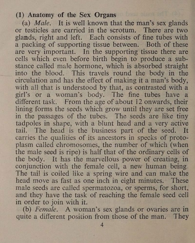 (1) Anatomy of the Sex Organs (a) Male. It is well known that the man’s sex glands or testicles are carried in the scrotum. There are two glands, right and left. Each consists of fine tubes with a packing of supporting tissue between. Both of these are very important. In the supporting tissue there are cells which even before birth begin to produce a sub- stance called male hormone, which is absorbed straight into the blood. This travels round the body in the circulation and has the effect of making it a man’s body, with all that is understood by that, as contrasted with a girl’s or a woman’s body. The fine tubes have a different task. From the age of about 12 onwards, their lining forms the seeds which grow until they are set free in the passages of the tubes. The seeds are like tiny tadpoles in shape, with a blunt head and a very active tail. The head is the business part of the seed. It carries the qualities of its ancestors in specks of proto- plasm called chromosomes, the number of which (when the male seed is ripe) is half that of the ordinary cells of the body. It has the marvellous power of creating, in conjunction with the female cell, a new human being. The tail is coiled like a spring wire and can make the head move as fast as one inch in eight minutes. These male seeds are called spermatozoa, or sperms, for short, and they have the task of reaching the female seed cell in order to join with it. (b) Female. A woman’s sex glands or ovaries are in quite a different position from those of the man. They