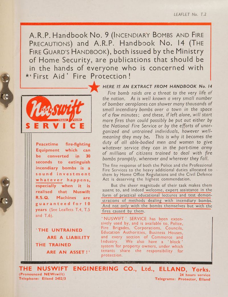 A.R.P. Handbook No. 9 (INCENDIARY BOMBS AND FIRE PRECAUTIONS) and A.R.P. Handbook No. 14 (THE FIRE GUARD’S HANDBOOK), both issued by the Ministry of Home Security, are publications that should be in the hands of everyone who is concerned with x*First Aid’ Fire Protection ! SERVICE, HERE IS AN EXTRACT FROM HANDBOOK No. 14 Fire bomb raids are a threat to the very life of the nation. As is well known a very small number of bomber aeroplanes can shower many thousands of small incendiary bombs over a town in the space of a few minutes; and these, if left alone, will start more fires than could possibly be put out either by the National Fire Service or by the efforts of unor- ganized and untrained individuals, however well- meaning they may be. This is why it becomes the duty of all able-bodied men and women to give whatever service they can in the part-time army of millions of citizens trained to deal with fire bombs promptly, whenever and wherever they fall. Peacetime fire-fighting Equipment which can be converted in 30 seconds to extinguish incendiary bombs is a sound investment whatever happens, especially when it is realised that WNuswift R.S.Q. Machines are guaranteed for 10 years (See Leaflets 1.4, T.5 and T.6). ‘THE UNTRAINED ARE A LIABILITY THE TRAINED ARE AN ASSET !?’ The fine response of both the Police and the Professional Fire Services to the heavy additional duties allocated to them by Home Office Regulations and the Civil Defence Act is deserving the highest commendation. But the sheer magnitude of their task makes them assent to, and indeed welcome, expert assistance in the form of practical educational lectures and test demon- And not only with the bombs themselves but with the fires caused by them. “NUSWIFT’ SERVICE has been exten- sively used by, and is available to, Police, Fire Brigades, Corporations, Councils, Education Authorities, Business Houses, and every section of Commerce and Industry. We also have a ‘block’ system for property owners, under which tenants share the _ responsibility for protection. THE NUSWIFT ENGINEERING CO., Ltd., ELLAND, Yorks. (Pronounced NEWswi(ft) Telephone: Elland 2452/3 24 hours service Telegrams: Protector, Elland