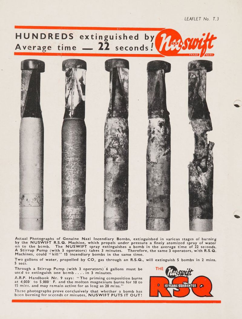 Actual Photographs of Genuine Nazi Incendiary Bombs, extinguished in varicus stages of burning by the NUSWIFT R.S.Q@. Machine, which propels under pressure a finely atomized spray of water on to the bomb. The NUSWIFT spray extinguishes a bomb in the average time of 22 seconds. A Stirrup Pump (with 3 operators) takes 3 minutes. Therefore, the same 3 operators, with R.S.Q. Machines, could ‘kill’? 15 incendiary bombs in the same time. Two gallons of water, propelled by CO, gas through an R.S.Q., will extinguish 5 bombs in 2 mins. 5 secs. Through a Stirrup Pump (with 3 operators) 6 gallons must be THE used to extinguish one bcomb....in 3 minutes. A.R.P. Handbook Ne. 9 says: ‘‘ The priming composition burns at 4,000 to 5,000° F. and the molten magnesium burns for 10 to [ee 15 mins. and may remain active for as long as 20 mins.”’ IO VEARS-GUARANTEE | These photographs prove conclusively that whether a bomb has been burning for scccnds cr minutes, NUSWIFT PUTS IT OUT!