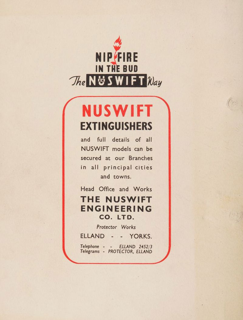 hy, NIP*FIRE IN THE BUD The NeSWI FT Wy NUSWIFT EXTINGUISHERS and full details of all NUSWIFT models can be secured at our Branches in all principal cities and towns. Protector Works ELLAND -.- YORKS. Telephone - - ELLAND 2452/3 | Telegrams - PROTECTOR, ELLAND