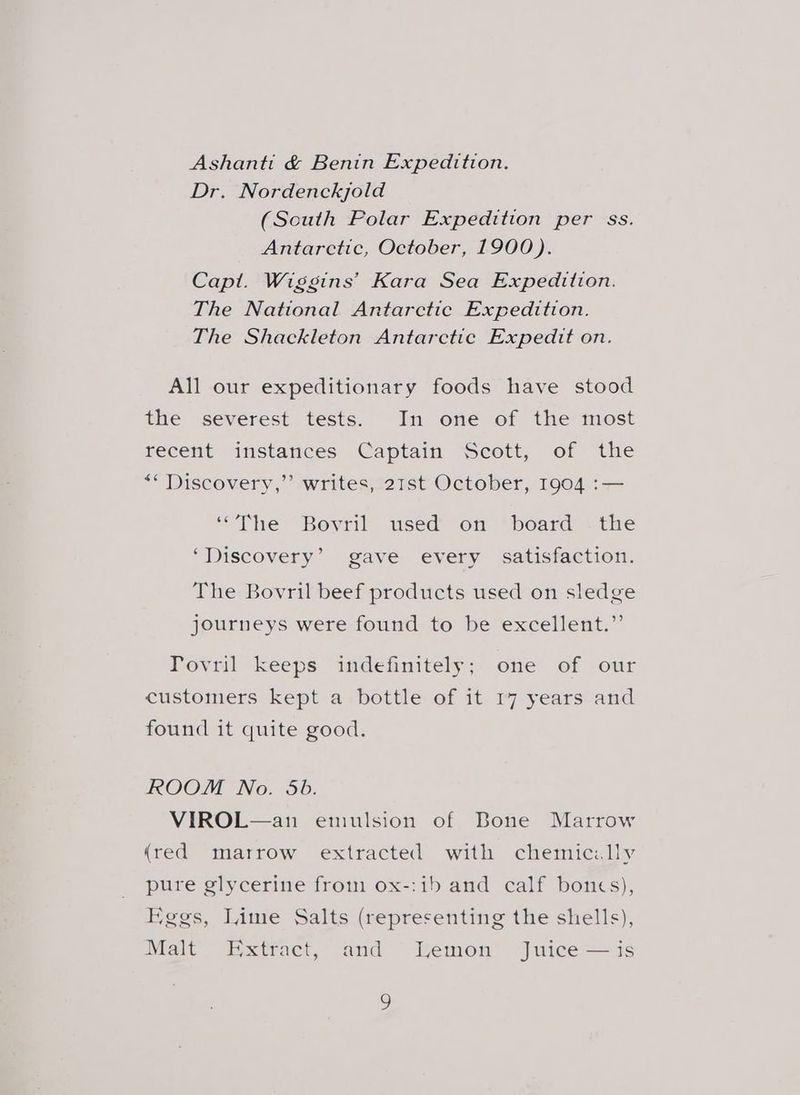 Ashanti &amp; Benin Expedition. Dr. Nordenckjold (South Polar Expedition per ss. Antarctic, October, 1900). Capt. Wiggins’ Kara Sea Expedition. The National Antarctic Expedition. The Shackleton Antarctic Expedit on. All our expeditionary foods have stood the severest tests. In one of the most recent instances Captain Scott, of the *“ Discovery,’’ writes, 21st October, 1904 :— “The Beyril used on *board: «the ‘Discovery’ gave every satisfaction. The Bovril beef products used on sledge journeys were found to be excellent.” Tovril keeps indefinitely;. one of our customers kept a bottle of it 17 years and found it quite good. ROOM No. 5b. VIROL—an emulsion of Bone Marrow (red marrow extracted with chemic:lly pure glycerine from ox-:ib and calf bones), Kegs, Lime Salts (representing the shells), Malt Extract, and Lemon Juice — is