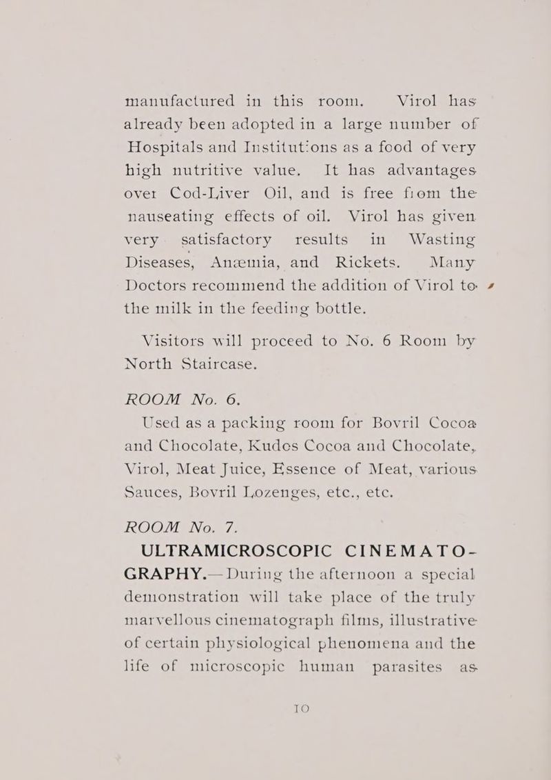 manufactured in this room. Virol has already been adopted in a large number of Hospitals and Institutions as a food of very high nutritive value. It has advantages over Cod-Iiver Oil, and is free fiom the nauseating effects of oil. Virol has given very satisfactory results in Wasting Diseases, Anemia, and Rickets. Many Doctors recommend the addition of Virol to the milk in the feeding bottle. Visitors will proceed to No. 6 Room by North Staircase. ROOM No. 6. Used as a packing room for Bovril Cocoa and Chocolate, Kudes Cocoa and Chocolate, Virol, Meat Juice, Essence of Meat, various Sauces, Bovril Lozenges, etc., etc. ROOM No. 7. ULTRAMICROSCOPIC CINEMATO- GRAPHY.— During the afternoon a special demonstration will take place of the truly marvellous cinematograph films, illustrative of certain physiological phenomena and the life of microscopic human parasites as TO