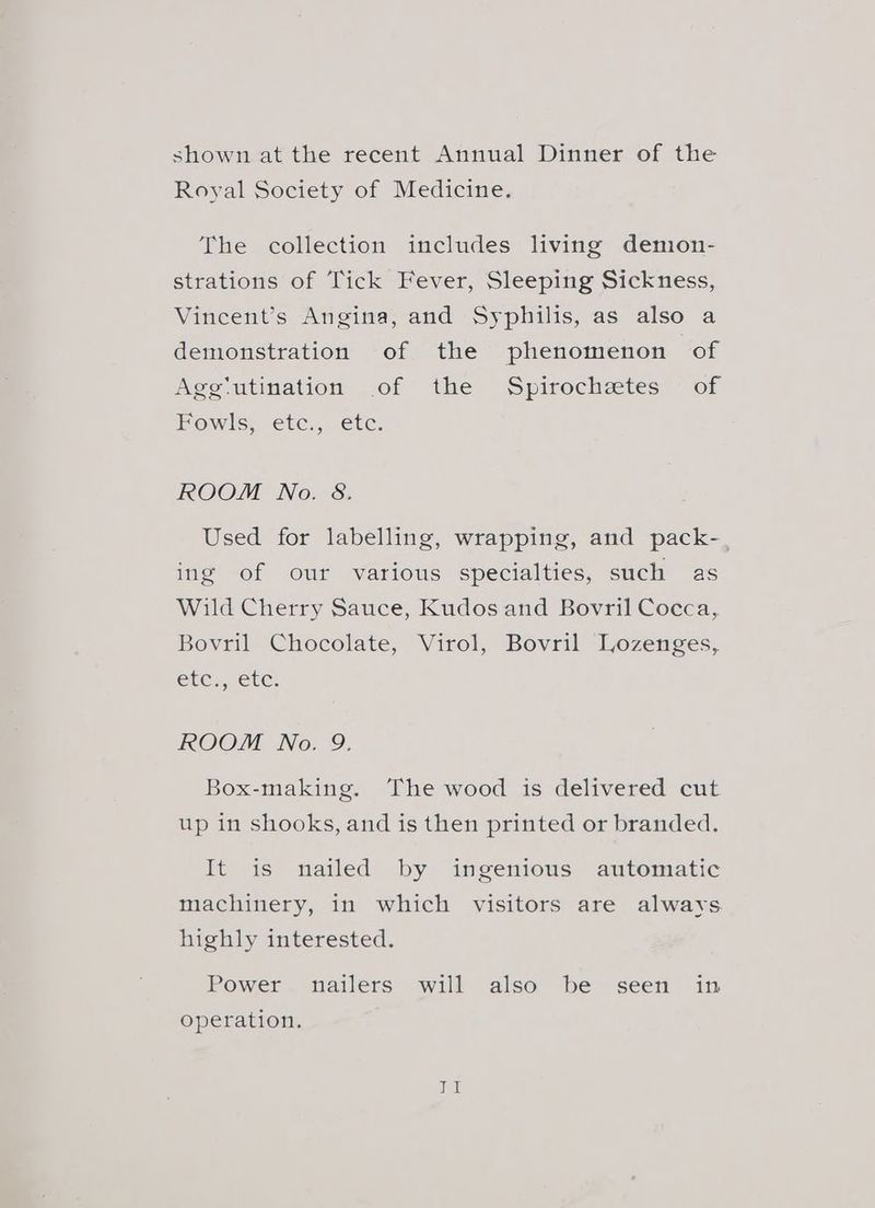 shown at the recent Annual Dinner of the Royal Society of Medicine. The collection includes living demon- strations of Tick Fever, Sleeping Sickness, Vincent’s Angina, and Syphilis, as also a demonstration of the phenomenon of Agg‘utination .of the Spirochetes of Fowls; “etc., €tc. ROOM No. 8. Used for labelling, wrapping, and pack-_ ing of our various specialties, such as Wild Cherry Sauce, Kudos and Bovril Cocca, Bovril Chocolate, Virol, Bovril Lozenges, eles, etc: ROOM No. 9. Box-making. ‘The wood is delivered cut up in shooks, and is then printed or branded. It is nailed by ingenious automatic machinery, in which visitors are always highly interested. Power nailers will also be seen in operation.