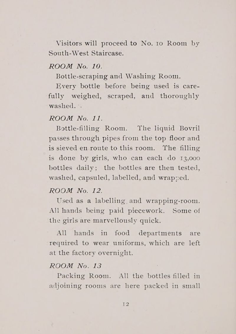 Visitors will proceed to No. 10 Room by South-West Staircase. ROOM No. 10. Bottle-scraping and Washing Room. Every bottle before being used is care- fully weighed, scraped, and thoroughly washed. °. ROOM No. 11. Bottle-filing Room. The liquid Bovril passes through pipes from the top floor and is sieved en route to this room. The filling is done by girls, who can each do 13,000 bottles daily; the bottles are then tested, washed, capsuled, labelled, and wrapzed. ROOM No. 12. Used as a labelling and wrapping-room. All hands being paid piecework. Some of the girls are marvellously quick. All hands in food departments are required to wear uniforms, which are left at the factory overnight. ROOM No. 13 Packing Room. All the bottles filled in adjoining rooms are here packed in small Ge