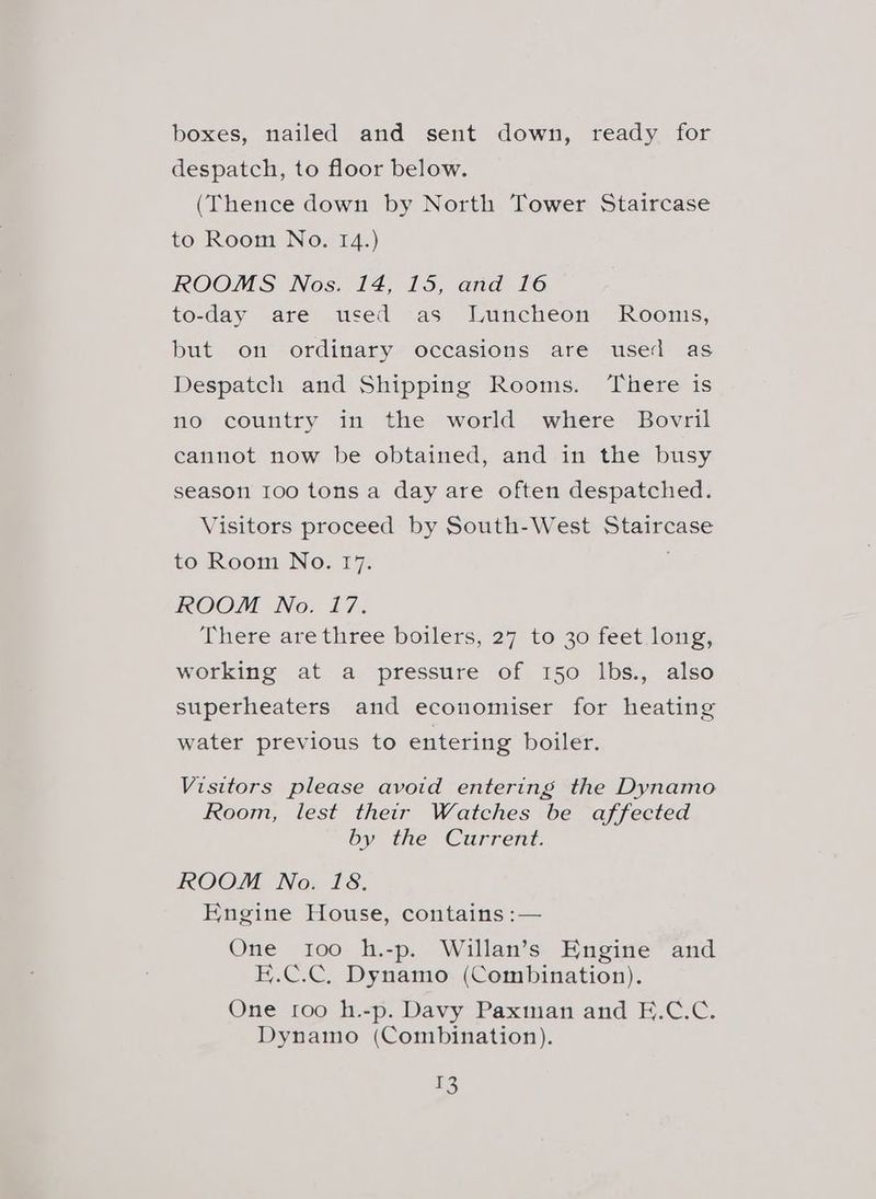boxes, nailed and sent down, ready for despatch, to floor below. (Thence down by North Tower Staircase to Room No. 14.) ROOMS Nos. 14, 15, and 16 to-day are used as Luncheon Rooms, but on ordinary occasions are used as Despatch and Shipping Rooms. ‘There is no country in the world where Bovril cannot now be obtained, and in the busy season 100 tonsa day are often despatched. Visitors proceed by South-West Staircase to Room No. 17. ROOM No. 17. There are three boilers, 27 te 30 feet long; working at a pressure of 150 lbs., also superheaters and economiser for heating water previous to entering boiler. Visitors please avoid entering the Dynamo Room, lest their Watches be affected by the Current. ROOM No. 18. Engine House, contains :— One 100 h.-p. Willan’s Engine and E.C.C, Dynamo (Combination). One roo h.-p. Davy Paxman and E.C.C. Dynamo (Combination). ES