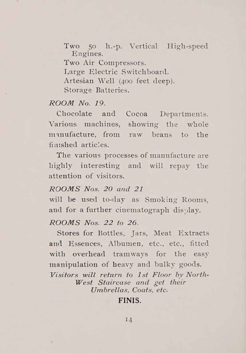 Two 50 h.-p. Vertical High-speed Engines. Two Air Compressors. Large Electric Switchboard. Artesian Well (400 feet deep). Storage Batteries. ROOM No. 19. Chocolate and Cocoa Departments. Various machines, showing the whole manufacture, froin raw beans to the finished articles. The various processes of manufacture are highly interesting and will repay the attention of visitors. ROOMS Nos. 20 and 21 will be used to-day as Smoking Rooms, and for a further cinematograph dis»lay. ROOMS Nos. 22 to 26. Stores for Bottles, Jars, Meat Extracts and Essences, Albumen, etc., etc., fitted with overhead tramways for the easy manipulation of heavy and bulky goods. Visitors will return to 1st Floor by North- West Staircase and get their Umbrellas, Coats, ete. FINIS.