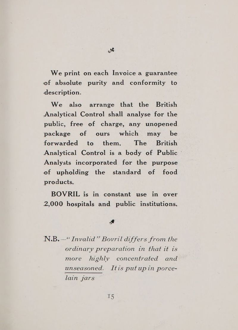Fa We print on each Invoice a guarantee of absolute purity and conformity to description. We also arrange that the British Analytical Control shall analyse for the public, free of charge, any unopened package of ours which may _ be forwarded to them, The British Analytical Control is a body of Public © Analysts incorporated for the purpose of upholding the standard of food products, BOVRIL is in constant use in over 2,000 hospitals and public institutions. # N.B.—*“ Invalid” Bovril differs from the ordinary preparation in that it is more highly concentrated and unseasoned. Itis putupin porce- lain jars