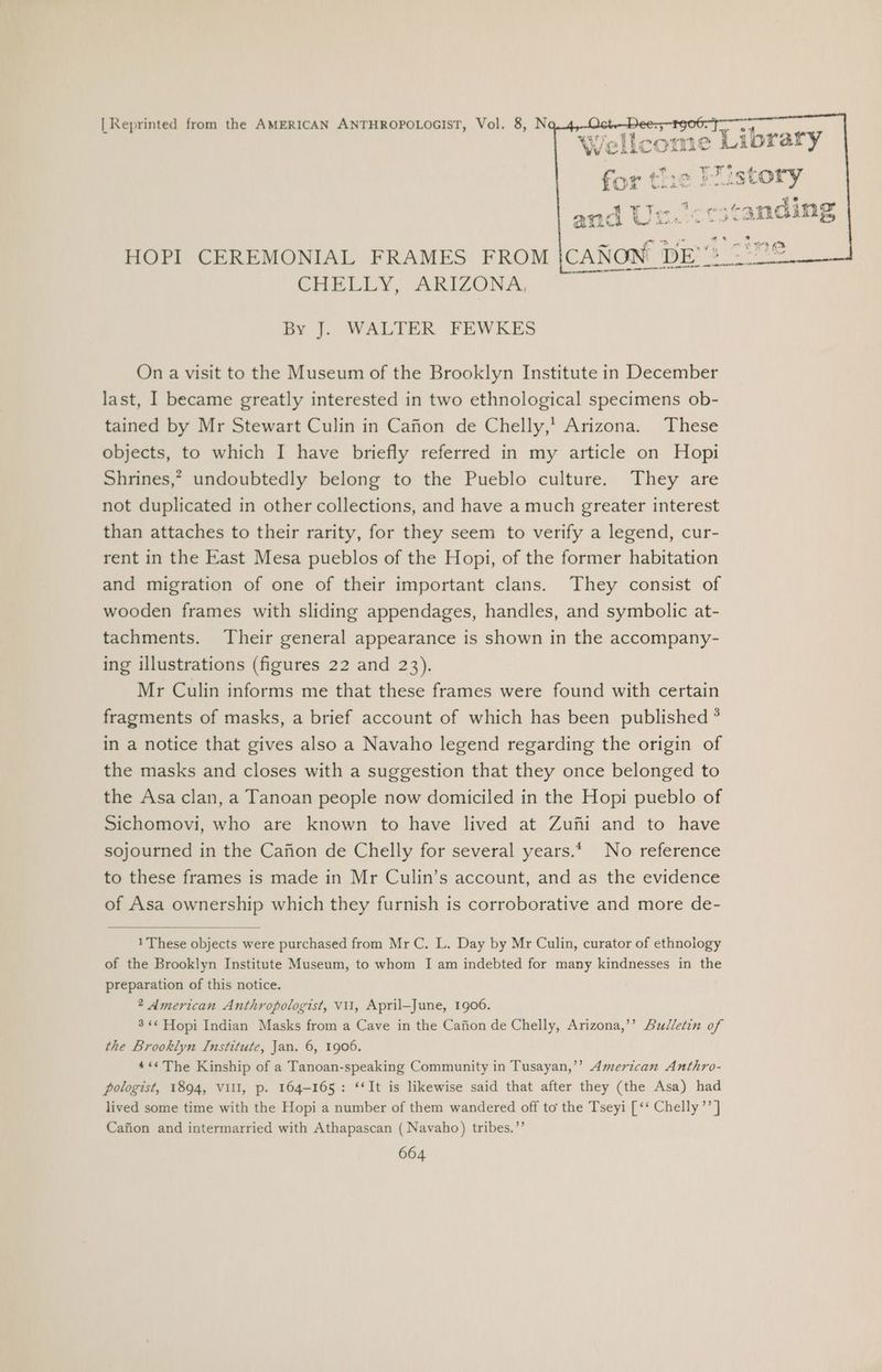 | Reprinted from the AMERICAN ANTHROPOLOGIST, Vol. 8, N > Pe ¥ Ts ae and Un. HOPI CEREMONIAL FRAMES FROM ICANON DE: 278 CHELLY, ARIZONA, sa eer ne et By J. WALTER FEWKES On a visit to the Museum of the Brooklyn Institute in December last, I became greatly interested in two ethnological specimens ob- tained by Mr Stewart Culin in Cafion de Chelly,’ Arizona. These objects, to which I have briefly referred in my article on Hopi Shrines,” undoubtedly belong to the Pueblo culture. They are not duplicated in other collections, and have a much greater interest than attaches to their rarity, for they seem to verify a legend, cur- rent in the East Mesa pueblos of the Hopi, of the former habitation and migration of one of their important clans. They consist of wooden frames with sliding appendages, handles, and symbolic at- tachments. Their general appearance is shown in the accompany- ing illustrations (figures 22 and 23). Mr Culin informs me that these frames were found with certain fragments of masks, a brief account of which has been published * in a notice that gives also a Navaho legend regarding the origin of the masks and closes with a suggestion that they once belonged to the Asa clan, a Tanoan people now domiciled in the Hopi pueblo of Sichomovi, who are known to have lived at Zuni and to have sojourned in the Cafion de Chelly for several years.* No reference to these frames is made in Mr Culin’s account, and as the evidence of Asa ownership which they furnish is corroborative and more de- 1 These objects were purchased from Mr C. L. Day by Mr Culin, curator of ethnology of the Brooklyn Institute Museum, to whom I am indebted for many kindnesses in the preparation of this notice. 2 American Anthropologist, vi1, April-June, 1906. 3 «« Hopi Indian Masks from a Cave in the Cafion de Chelly, Arizona,’’ Bulletin of the Brooklyn Institute, Jan. 6, 1906. 4¢« The Kinship of a Tanoan-speaking Community in Tusayan,’’ American Anthro- pologist, 1894, VIII, p. 164-165: ‘‘It is likewise said that after they (the Asa) had lived some time with the Hopi a number of them wandered off to the Tseyi [‘‘ Chelly’ ] Cafion and intermarried with Athapascan ( Navaho) tribes.”’