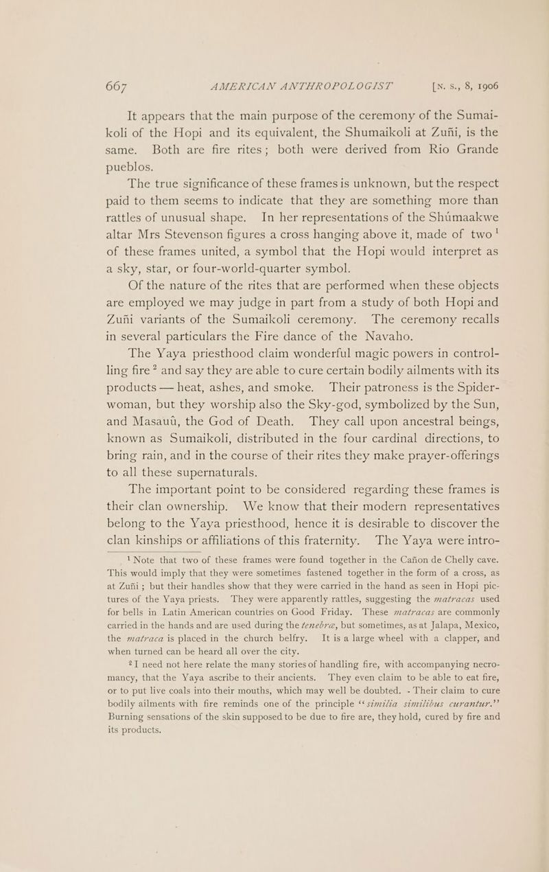 It appears that the main purpose of the ceremony of the Sumai- koli of the Hopi and its equivalent, the Shumaikoli at Zufi, is the same. Both are fire rites; both were derived from Rio Grande pueblos. The true significance of these frames is unknown, but the respect paid to them seems to indicate that they are something more than rattles of unusual shape. In her representations of the Shumaakwe altar Mrs Stevenson figures a cross hanging above it, made of two! of these frames united, a symbol that the Hopi would interpret as a sky, star, or four-world-quarter symbol. Of the nature of the rites that are performed when these objects are employed we may judge in part from a study of both Hopi and Zuni variants of the Sumaikoli ceremony. The ceremony recalls in several particulars the Fire dance of the Navaho. The Yaya priesthood claim wonderful magic powers in control- ling fire * and say they are able to cure certain bodily ailments with its products — heat, ashes, and smoke. Their patroness is the Spider- woman, but they worship also the Sky-god, symbolized by the Sun, and Masauu, the God of Death. They call upon ancestral beings, known as Sumaikoli, distributed in the four cardinal directions, to bring rain, and in the course of their rites they make prayer-offerings to all these supernaturals. The important point to be considered regarding these frames is their clan ownership. We know that their modern representatives belong to the Yaya priesthood, hence it is desirable to discover the clan kinships or affiliations of this fraternity. The Yaya were intro- 1 Note that two of these frames were found together in the Cafion de Chelly cave. This would imply that they were sometimes fastened together in the form of a cross, as at Zufii; but their handles show that they were carried in the hand as seen in Hopi pic- tures of the Yaya priests. They were apparently rattles, suggesting the matracas used for bells in Latin American countries on Good Friday. These matracas are commonly carried in the hands and are used during the ¢evebv@, but sometimes, as at Jalapa, Mexico, the matraca is placed in the church belfry. It is a large wheel with a clapper, and when turned can be heard all over the city. 21 need not here relate the many stories of handling fire, with accompanying necro- mancy, that the Yaya ascribe to their ancients. They even claim to be able to eat fire, or to put live coals into their mouths, which may well be doubted. - Their claim to cure bodily ailments with fire reminds one of the principle ‘‘ s¢wzlia stmilibus curantur.”’ Burning sensations of the skin supposed to be due to fire are, they hold, cured by fire and its products.