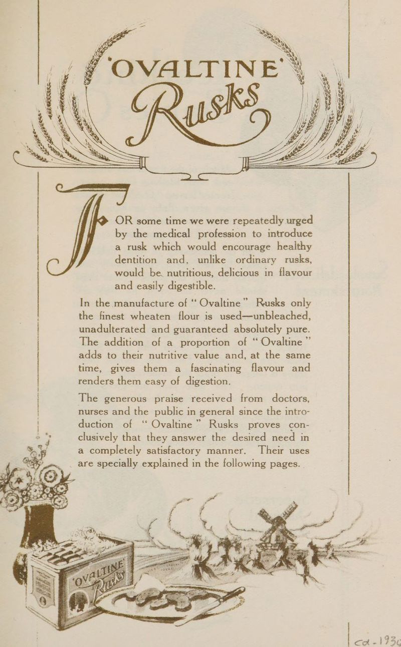 ‘OVALTIN a it I OR some time we were repeatedly urged by the medical profession to introduce a rusk which would encourage healthy dentition and, unlike ordinary rusks, would be. nutritious, delicious in flavour and easily digestible. In the manufacture of ‘‘ Ovaltine” Rusks only the finest wheaten flour is used—unbleached, unadulterated and guaranteed absolutely pure. The addition of a proportion of ‘‘ Ovaltine ” adds to their nutritive value and, at the same time, gives them a fascinating flavour and renders them easy of digestion. The generous praise received from doctors, nurses and the public in general since the intro- duction of ‘‘ Ovaltine” Rusks proves con- clusively that they answer the desired need in a completely satisfactory manner. Their uses are specially explained in the following pages.