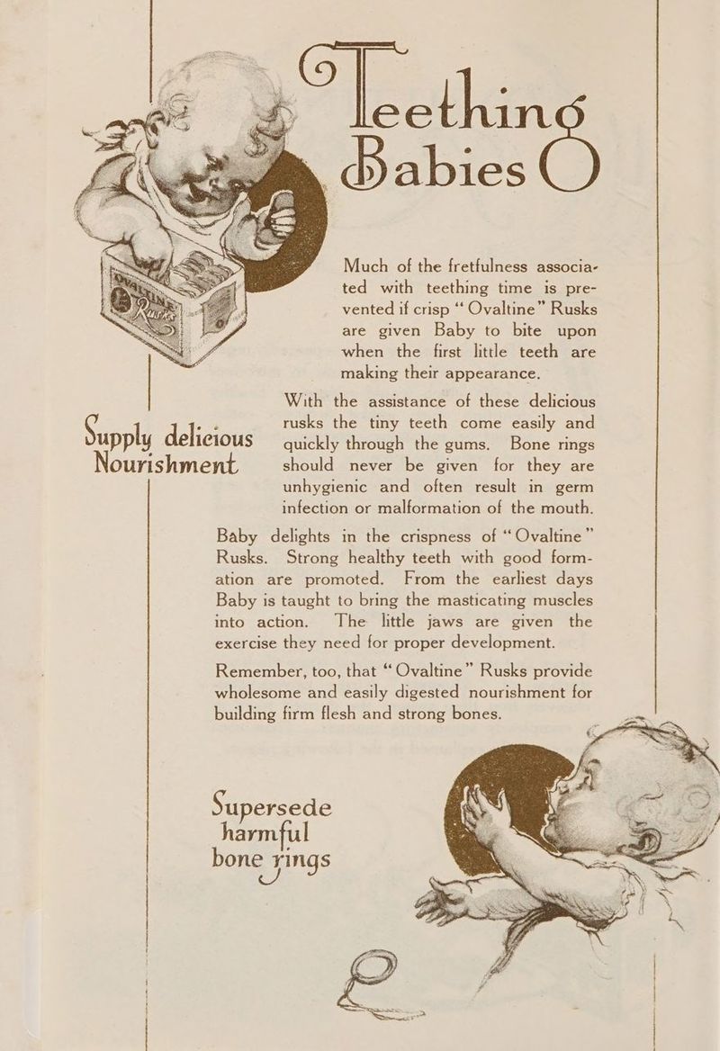 elie | Babies Much of the fretfulness associa- ted with teething time is pre- vented if crisp ‘‘ Ovaltine” Rusks are given Baby to bite upon when the first little teeth are making their appearance. With the assistance of these delicious g ha rusks the tiny teeth come easily and upply delicious quickly through the gums. Bone rings Nourishment should never be given for they are unhygienic and often result in germ infection or malformation of the mouth. Baby delights in the crispness of “ Ovaltine” Rusks. Strong healthy teeth with good form- ation are promoted. From the earliest days Baby is taught to bring the masticating muscles into action. The little jaws are given the exercise they need for proper development. Remember, too, that “ Ovaltine” Rusks provide wholesome and easily digested nourishment for building firm flesh and strong bones. Supersede harmful bone . yings