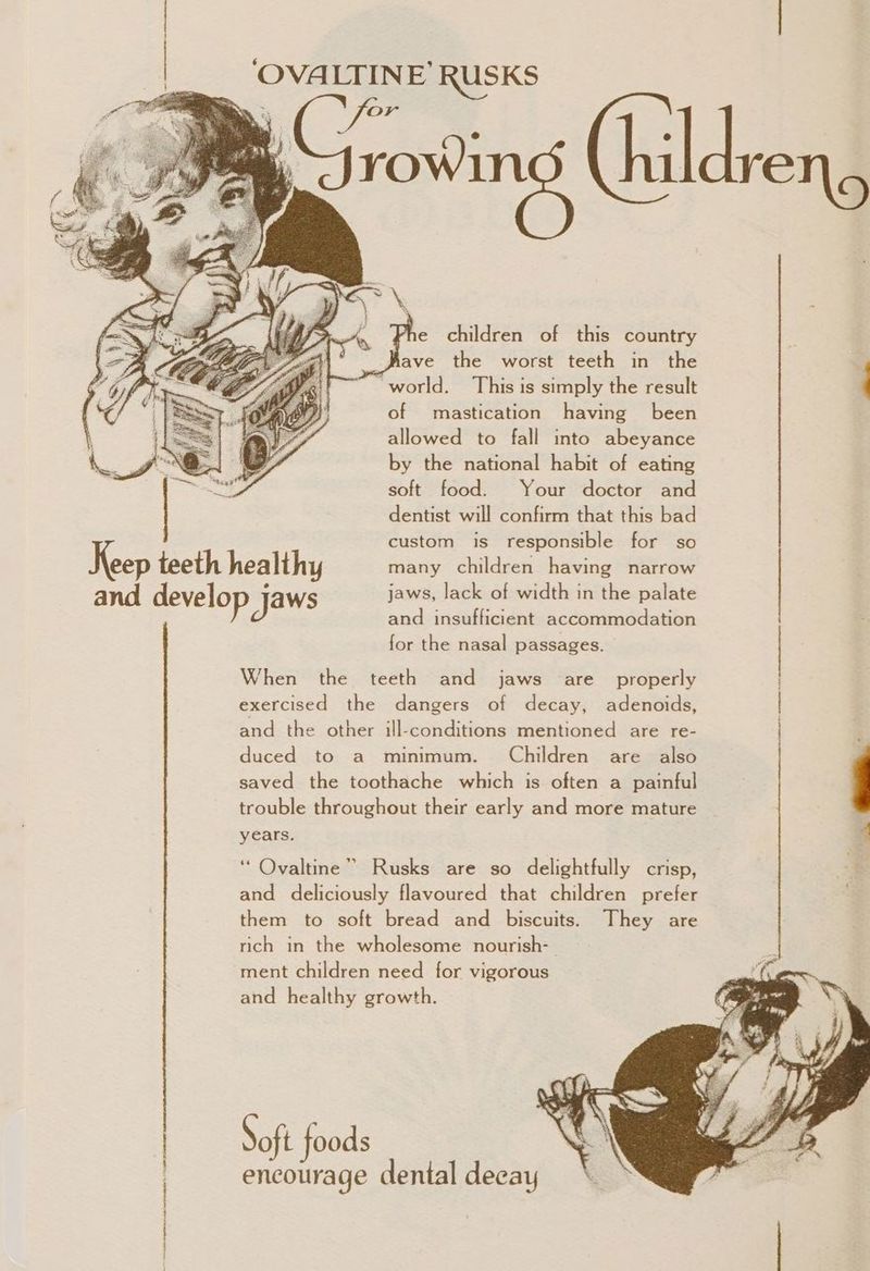 | ‘OVALTINE’ RUSKS ree a (hildreng he children of this country - _jfave the worst teeth in the “world. This is simply the result of mastication having been allowed to fall into abeyance by the national habit of eating soft food. Your doctor and dentist will confirm that this bad custom is responsible for so Keep teeth healthy many children having narrow and develop jaws jaws, lack of width in the palate and insufficient accommodation for the nasal passages. When the teeth and jaws are properly exercised the dangers of decay, adenoids, and the other ill-conditions mentioned are re- duced to a minimum. Children are also saved the toothache which is often a painful trouble throughout their early and more mature years. ‘“ Ovaltine” Rusks are so delightfully crisp, and deliciously flavoured that children prefer them to soft bread and biscuits. They are rich in the wholesome nourish- ment children need for vigorous and healthy growth. Soft foods encourage dental decay ~~ entails ene eee a: