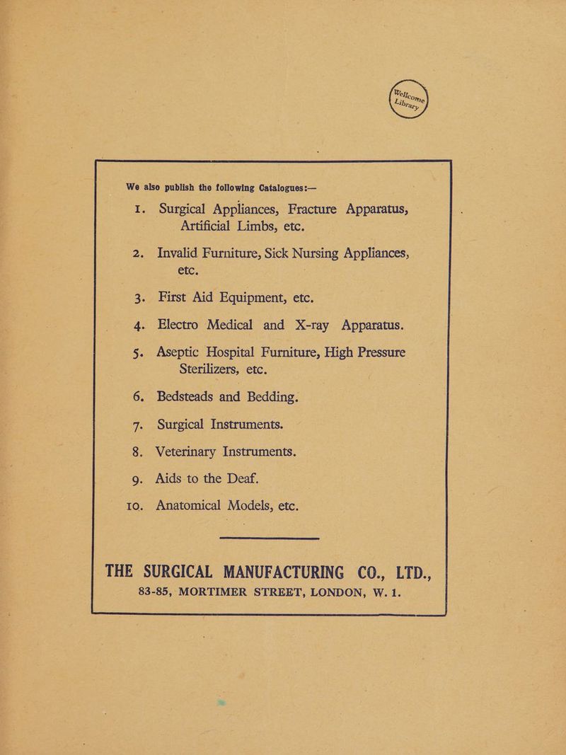 Wer, co Artificial Limbs, etc. Invalid Furniture, Sick Nursing Appliances, etc. 7 First Aid Equipment, etc. Electro Medical and X-ray ie. Aseptic Hospital Furniture, High Pressure Sterilizers, etc. Bedsteads fad Bedding. Surgical Instruments. Aids to the Deaf. Anatomical Models, etc.