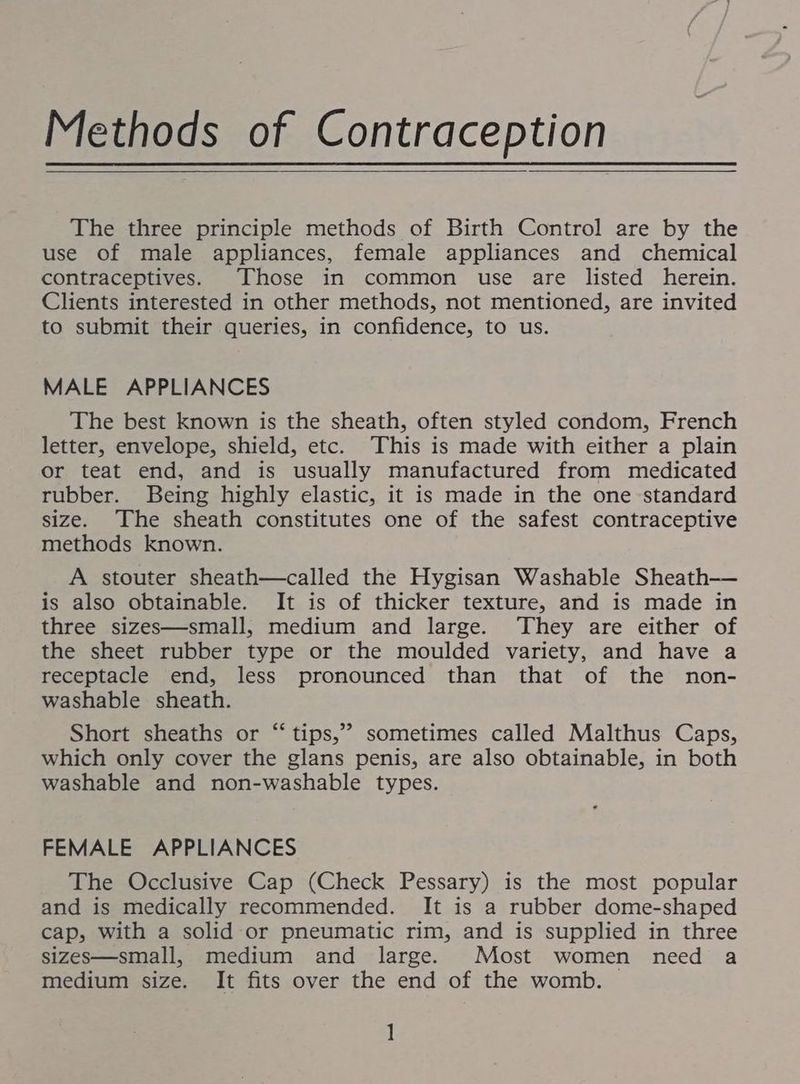 The three principle methods of Birth Control are by the use of male appliances, female appliances and chemical contraceptives. Those in common use are listed herein. Clients interested in other methods, not mentioned, are invited to submit their queries, in confidence, to us. MALE APPLIANCES The best known is the sheath, often styled condom, French letter, envelope, shield, etc. ‘This is made with either a plain or teat end, and is usually manufactured from medicated rubber. Being highly elastic, it is made in the one standard size. ‘The sheath constitutes one of the safest contraceptive methods known. A stouter sheath—called the Hygisan Washable Sheath— is also obtainable. It is of thicker texture, and is made in three sizes—small, medium and large. They are either of the sheet rubber type or the moulded variety, and have a receptacle end, less pronounced than that of the non- washable sheath. Short sheaths or “‘tips,”? sometimes called Malthus Caps, which only cover the glans penis, are also obtainable, in both washable and non-washable types. FEMALE APPLIANCES The Occlusive Cap (Check Pessary) is the most popular and is medically recommended. It is a rubber dome-shaped cap, with a solid or pneumatic rim, and is supplied in three sizes—small, medium and large. Most women need a medium size. It fits over the end of the womb. 1