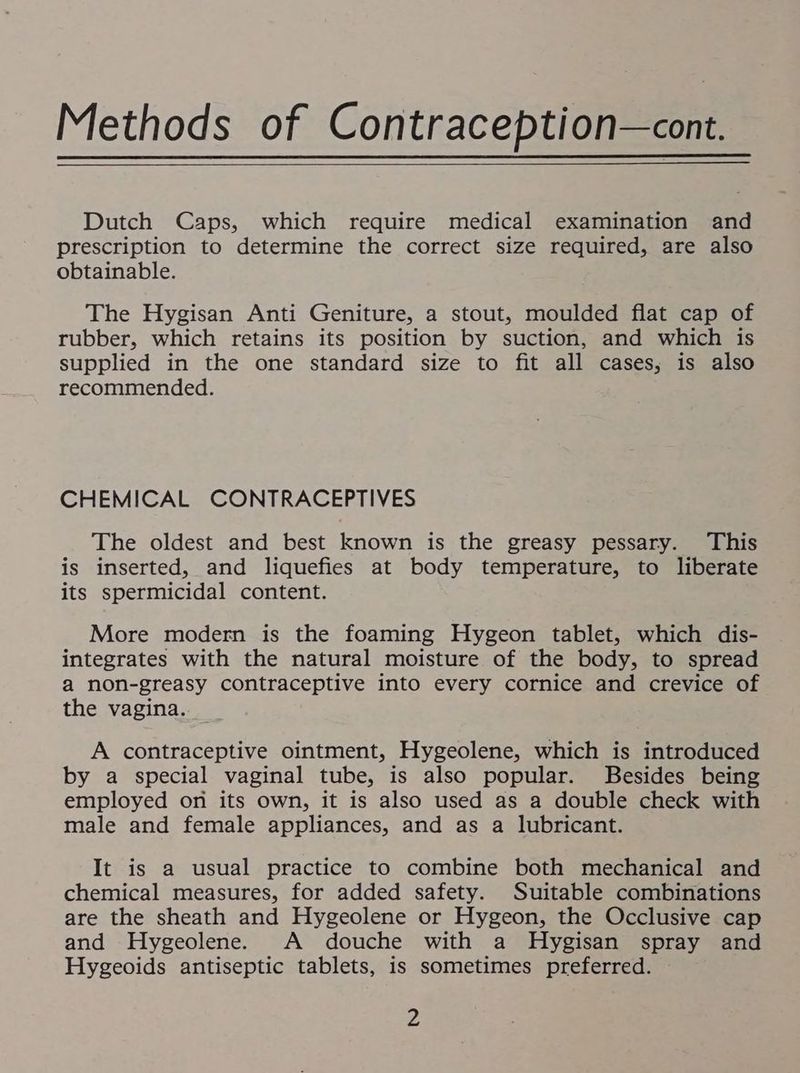 Dutch Caps, which require medical examination and prescription to determine the correct size required, are also obtainable. The Hygisan Anti Geniture, a stout, moulded flat cap of rubber, which retains its position by suction, and which is supplied in the one standard size to fit all cases; is also recommended. CHEMICAL CONTRACEPTIVES The oldest and best known is the greasy pessary. This is inserted, and liquefies at body temperature, to liberate its spermicidal content. More modern is the foaming Hygeon tablet, which dis- integrates with the natural moisture of the body, to spread a non-greasy contraceptive into every cornice and crevice of the vagina. A contraceptive ointment, Hygeolene, which is introduced by a special vaginal tube, is also popular. Besides being employed on its own, it is also used as a double check with male and female appliances, and as a lubricant. It is a usual practice to combine both mechanical and chemical measures, for added safety. Suitable combinations are the sheath and Hygeolene or Hygeon, the Occlusive cap and Hygeolene. A douche with a Hygisan spray and Hygeoids antiseptic tablets, is sometimes preferred. 4