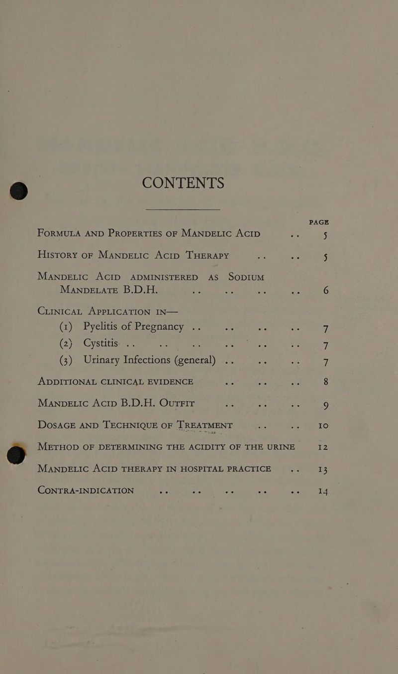 CONTENTS PAGE FORMULA AND PROPERTIES OF MANDELIC ACID ae 5 History oF Manpextic Acrip THERAPY - ai 5 MANDELIC ACID ADMINISTERED AS SODIUM ManveELATE B.D.H. ds ae es A 6 CirnicaAL APPLICATION IN— (1) Pyelitis of Pregnancy .. by es Ne 7 (2) Cystitis: .. ais a Sah kes 5 7 (3) Urinary Infections (general) .. i at 7 ADDITIONAL CLINICAL EVIDENCE ae ree Ae 8 Manpe.ic Acip B.D.H. Ourrir iS ee “3 9 DosAGE AND TECHNIQUE OF TREATMENT Sh ie Lat FO METHOD OF DETERMINING THE ACIDITY OF THE URINE 12 MANDELIC ACID THERAPY IN HOSPITAL PRACTICE .. 13 CoONTRA-INDICATION as BE a ae sbi et