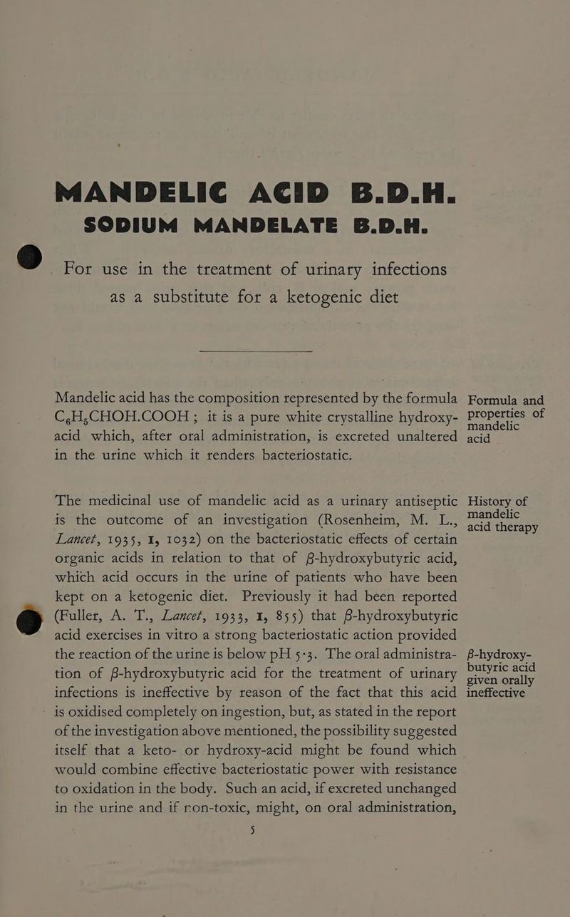 MANDELIC ACID B.D.H. SODIUM MANDELATE B.D.H. 3D For use in the treatment of urinary infections as a substitute for a ketogenic diet Mandelic acid has the composition represented by the formula Formula and C,H;CHOH.COOH ; it is a pure white crystalline hydroxy- elope of acid which, after oral administration, is excreted unaltered acid in the urine which it renders bacteriostatic. The medicinal use of mandelic acid as a urinary antiseptic History of is the outcome of an investigation (Rosenheim, M. L., aad hee Lancet, 1935, 15 1032) on the bacteriostatic effects of certain organic acids in relation to that of §-hydroxybutyric acid, which acid occurs in the urine of patients who have been kept on a ketogenic diet. Previously it had been reported i) (Fuller, A. T., Lancet, 1933, 1, 855) that B-hydroxybutyric acid exercises in vitro a strong bacteriostatic action provided the reaction of the urine is below pH 5-3. The oral administra- -hydroxy- tion of B-hydroxybutyric acid for the treatment of urinary oee ie infections is ineffective by reason of the fact that this acid ineffective is oxidised completely on ingestion, but, as stated in the report of the investigation above mentioned, the possibility suggested itself that a keto- or hydroxy-acid might be found which would combine effective bacteriostatic power with resistance to oxidation in the body. Such an acid, if excreted unchanged in the urine and if ron-toxic, might, on oral administration,