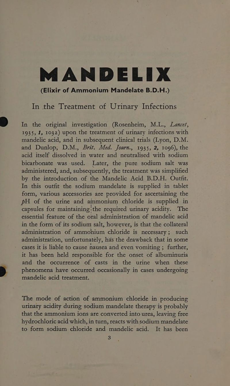 MANDELIX (Elixir of Ammonium Mandelate B.D.H.) In the Treatment of Urinary Infections In the original investigation (Rosenheim, M.L., Lancer, 1935, 1, 1032) upon the treatment of urinary infections with mandelic acid, and in subsequent clinical trials (Lyon, D.M. and Dunlop, D.M., Brit. Med. Journ., 1935, 2, 1096), the acid itself dissolved in water and neutralised with sodium bicarbonate was used. Later, the pure sodium salt was administered, and, subsequently, the treatment was simplified by the introduction of the Mandelic Acid B.D.H. Outfit. In this outfit the sodium mandelate is supplied in tablet form, various accessories are provided for ascertaining the pH of the urine and ammonium chloride is supplied in capsules for maintaining: ‘the required urinary acidity. The essential feature of the oral administration of mandelic acid in the form of its sodium salt, however, is that the collateral administration of ammonium chloride is necessary; such administration, unfortunately, has the drawback that in some cases it is liable to cause nausea and even vomiting ; further, it has been held responsible for the onset of albuminuria and the occurrence of casts in the urine when these phenomena have occurred occasionally in cases undergoing mandelic acid treatment. The mode of action of ammonium chloride in producing urinary acidity during sodium mandelate therapy is probably that the ammonium ions are converted into urea, leaving free hydrochloric acid which, in turn, reacts with sodium mandelate to form sodium chloride and mandelic acid. It has been