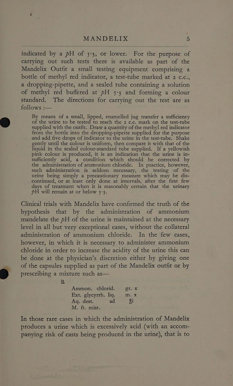, MANDELIX 5 indicated by a pH of 5-3, or lower. For the purpose of cattying out such tests there is available as part of the Mandelix Outfit a small testing equipment comprising a bottle of methyl red indicator, a test-tube marked at 2 c.c., a dropping-pipette, and a sealed tube containing a solution of methyl red buffered at pH 5:3 and forming a colour standard. The directions for carrying out the test ate as follows :— By means of a small, lipped, enamelled jug transfer a sufficiency of the urine to be tested to reach the 2 c.c. mark on the test-tube supplied with the outfit. Draw a quantity of the methy] red indicator from the bottle into the dropping-pipette supplied for the purpose and add five drops of indicator to the urine in the test-tube. Shake gently until the colour is uniform, then compare it with that of the liquid in the sealed colour-standard tube supplied. If a yellowish pink colour is produced, it is an indication that the urine is in- sufficiently acid, a condition which should be corrected by the administration of ammonium chloride. In practice, however, such administration is seldom necessary, the testing of the urine being simply a precautionary measure which may be dis- continued, or at least only done at intervals, after the first few days of treatment when it is reasonably certain that the urinary PH will remain at or below 5:3. Clinical trials with Mandelix have confirmed the truth of the hypothesis that by the administration of ammonium mandelate the pH of the urine is maintained at the necessary level in all but very exceptional cases, without the collateral administration of ammonium chloride. In the few cases, however, in which it is necessary to administer ammonium chloride in order to increase the acidity of the urine this can be done at the physician’s discretion either by giving one of the capsules supplied as part of the Mandelix outfit or by prescribing a mixture such as— R Ammon. chlorid. Grex Ext. glycyrrh. liq. m.x Aq. dest. ad Zi Moy tts cists In those rare cases in which the administration of Mandelix produces a urine which is excessively acid (with an accom- panying risk of casts being produced in the urine), that is to