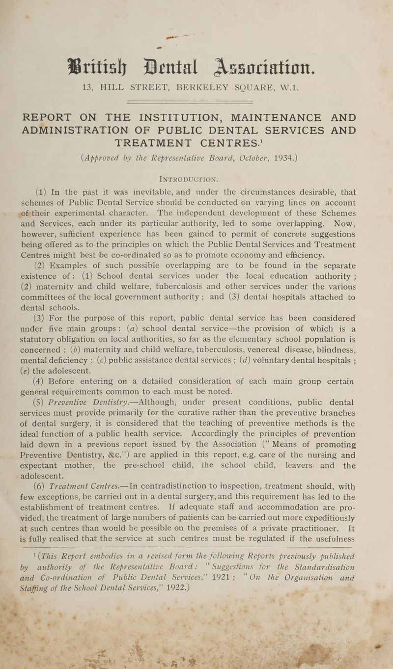 British Dental Association. 13, HILL STREET, BERKELEY SQUARE, W.1. REPORT ON THE INSTITUTION, MAINTENANCE AND ADMINISTRATION OF PUBLIC DENTAL SERVICES AND TREATMENT CENTRES.’ (Approved by the Representative Board, October, 1934.) INTRODUCTION. (1) In the past it was inevitable, and under the circumstances desirable, that schemes of Public Dental Service shou!d be cenducted on varying lines on account . sof;their experimental character. The independent development of these Schemes and Services, each under its particular authority, led to some overlapping. Now, however, sufficient experience has been gained to permit of concrete suggestions being offered as to the principles on which the Public Dental Services and Treatment Centres might best be co-ordinated so as to promote economy and efficiency. (2) Examples of such possible overlapping are to be found in the separate existence of: (1) School dental services under the local education authority ; (2) maternity and child welfare, tuberculosis and other services under the various committees of the local government authority ; and (3) dental hospitals attached to dental schools. (3) For the purpose of this report, public dental service has been considered under five main groups: (a) school dental service—the provision of which is a statutory obligation on local authorities, so far as the elementary school population is concerned ; (b) maternity and child welfare, tuberculosis, venereal disease, blindness, mental deficiency : (c) public assistance dental services ; (@) voluntary dental hospitals ; (e) the adolescent. (4) Before entering on a detailed consideration of each main group certain general requirements common to each must be noted. (5) Preventive Dentistry—Although, under present conditions, public dental services must provide primarily for the curative rather than the preventive branches of dental surgery, it is considered that the teaching of preventive methods is the ideal function of a public health service. Accordingly the principles of prevention laid down in a previous report issued by the Association (“ Means of promoting Preventive Dentistry, &c.’’) are applied in this report, e.g. care of the nursing and expectant mother, the pre-school child, the schooi child, leavers and the adolescent. (6) Treatment Centres.—In contradistinction to inspection, treatment should, with few exceptions, be carried out in a dental surgery, and this requirement has led to the establishment of treatment centres. If adequate staff and accommodation are pro- vided, the treatment of large numbers of patients can be carried out more expeditiously at such centres than would be possible on the premises of a private practitioner. It is fully realised that the service at such centres must be regulated if une usefulness
