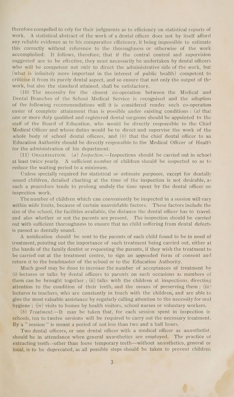 therefore compelled to rely for their judgments as to efficiency on statistical reports of work. A statistical abstract of the work of a dental officer does not by itself afford any reliable evidence as to his comparative efficiency, it being impossible to estimate this correctly without reference to the thoroughness or otherwise of the work accomplished. It follows, therefore, that if the central control and supervision suggested are to be effective, they must necessarily be undertaken by dental officers who will be competent not only to direct the administrative side of the work, but (what is infinitely more important in the interest of public health) competent to criticise it from its purely dental aspect, and so ensure that not only the output of the work, but also the standard attained, shall be satisfactory. (10) The necessity for the closest co-operation between the Medical and Dental Branches of the School Medical Service is recognised and the adoption of the following recommendations will it is considered render such co-operation easier of complete attainment than is possible under existing conditions : (a) that one or more duly qualified and registered dental surgeons should be appointed to the staff of the Board of Education, who would be directly responsible to the Chief Medical Officer and whose duties would be to direct and supervise the work of the whole body of school dental officers, and (b) that the chief dental officer to an Education Authority should be directly responsible to the Medical Officer of Health for the administration of his department. (11) ORGANISATION. (a) Inspection.—Inspections should be carried out in schoel at least twice yearly. A sufficient number of children should be inspected so as to reduce the waiting period to a minimum. Unless specially required for statistical or estimate purposes, except for dentally sound children, detailed charting at the time of the inspection is not desirable, as such a procedure tends to prolong unduly the time spent by the dental officer on inspection work. The number of children which can conveniently be inspected in a session will vary within wide limits, because of certain unavoidable factors. These factors include the size of the school, the facilities available, the distance the dental officer has to travel, and also whether or not the parents are present. The inspection should be carried out with sufficient thoroughness to ensure that no child suffering from dental defects is passed as dentally sound. A notification should be sent to the parents of each child ead to be in need of treatment, pointing out the importance of such treatment being carried out, either at the hands of the family dentist or requesting the parents, if they wish the treatment to be carried out at the treatment centre, to sign an appended form of consent and return it to the headmaster of the school or to the Education Authority. Much good may be done to increase the number of acceptances of treatment by (i) lectures or talks by dental officers to parents on such occasions as numbers of them can be brought together ; (ii) talks with the children at inspections, directing attention to the condition of their teeth, and the means of preserving them ; (iii) lectures to teachers, who are constantly in touch with the children, and are able to give the most valuable assistance by regularly calling attention to the necessity for oral hygiene ; (iv) visits to homes by health visitors, school nurses or voluntary workers. (b) Trealment.—It may be taken that, for each session spent in inspection in schools, ten to twelve sessions will be required to carry out the necessary treatment. By a ‘session ” is meant a period of not less than two and a half hours. Two dental officers, or one dental officer with a medical officer as anesthetist, should be in attendance when general anzsthetics are employed. The practice of extracting teeth—other than loose temporary teeth—without anesthetics, general or local, is to be deprecated, as all possible steps should be taken to prevent children