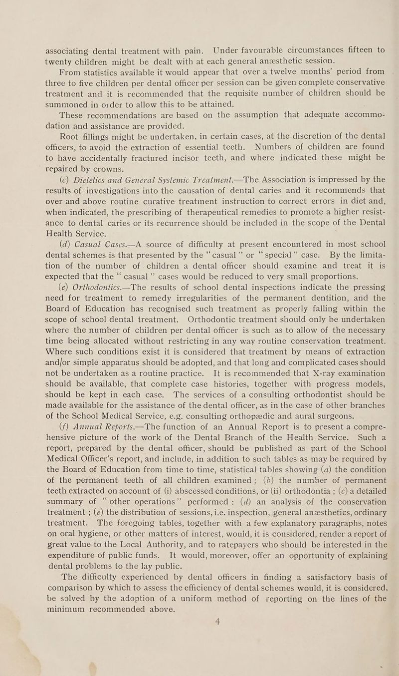 associating dental treatment with pain. Under favourable circumstances fifteen to twenty children might be dealt with at each general anzesthetic session. From statistics available it would appear that over a twelve months’ period from three to five children per dental officer per session can be given complete conservative treatment and it is recommended that the requisite number of children should be summoned in order to allow this to be attained. These recommendations are based on the assumption that adequate accommo- dation and assistance are provided. Root fillings might be undertaken, in certain cases, at the discretion of the dental officers, to avoid the extraction of essential teeth. Numbers of children are found to have accidentally fractured incisor teeth, and where indicated these might be repaired by crowns. (c) Dietetics and General Systemic Treatment.—The Association is impressed by the results of investigations into the causation of dental caries and it recommends that over and above routine curative treatinent instruction to correct errors in diet and, when indicated, the prescribing of therapeutical remedies to promote a higher resist- ance to dental caries or its recurrence should be included in the scope of the Dental Health Service. (d) Casual Cases.—A source of difficulty at present encountered in most school dental schemes is that presented by the “casual”? or “special’”’ case. By the limita- tion of the number of. children a dental officer should examine and treat it is expected that the “ casual’ cases would be reduced to very small proportions. (e) Orthodontics.—The results of school dental inspections indicate the pressing need for treatment to remedy irregularities of the permanent dentition, and the Board of Education has recognised such treatment as properly falling within the scope of school dental treatment. Orthodontic treatment should only be undertaken where the number of children per dental officer is such as to allow of the necessary time being allocated without restricting in any way routine conservation treatment. Where such conditions exist it is considered that treatment by means of extraction and/or simple apparatus should be adopted, and that long and complicated cases should not be undertaken as a routine practice. It is recommended that X-ray examination should be available, that complete case histories, together with progress models, should be kept in each case. The services of a consulting orthodontist should be made available for the assistance of the dental officer, as in the case of other branches of the School Medical Service, e.g. consulting orthopzedic and aural surgeons. (f) Annual Reports—The function of an Annual Report is to present a compre- hensive picture of the work of the Dental Branch of the Health Service. Such a report, prepared by the dental officer, should be published as part of the School Medical Officer’s report, and include, in addition to such tables as may be required by the Board of Education from time to time, statistical tables showing (a) the condition of the permanent teeth of all children examined; (b) the number of permanent teeth extracted on account of (i) abscessed conditions, or (ii) orthodontia ; (c) a detailed summary of “ other operations” performed: (d) an analysis of the conservation treatment ; (e) the distribution of sessions, i.e. inspection, general anzesthetics, ordinary treatment. The foregoing tables, together with a few explanatory paragraphs, notes on oral hygiene, or other matters of interest, would, it is considered, render a report of great value to the Local Authority, and to ratepayers who should be interested in the expenditure of public funds. It would, moreover, offer an opportunity of explaining dental problems to the lay public. The difficulty experienced by dental officers in finding a satisfactory basis of comparison by which to assess the efficiency of dental schemes would, it is considered, be solved by the adoption of a uniform method of reporting on the lines of the minimum recommended above.