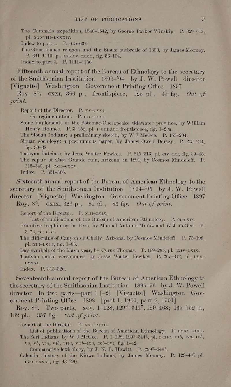 The Coronado expedition, 1540-1542, by George Parker Winship. P. 329-613, pl. XxXXVITI-LXXXIV. Index to part 1. P. 615-637. The Ghost-dance religion and the Sioux outbreak of 1890, by James Mooney. P. 641-1110, pl. uxxxv—cxxn, fig. 56-104. Index to part 2. P. 1111-1136. Fifteenth annual report of the Bureau of Ethnology to the secretary of the Smithsonian Institution 1892-94 by J. W. Powell director [Vignette] Washington Government Printing Office 1897 Roy. 8°, cxx1, 866 p., frontispiece, 125 pl., 49 fig. Out.of print. Report of the Director. P. xv—cxx1. On regimentation. P. cry-cxx1. Stone implements of the Potomac-Chesapeake tidewater province, by William _ Henry Holmes. P. 3-152, pl. 1-c1 and frontispiece, fig. 1-29a. The Siouan Indians; a preliminary sketch, by W J McGee. P. 153-204. Siouan sociology: a posthumous paper, by James Owen Dorsey. P. 205-244, fig. 30-38. Tusayan katcinas, by Jesse Walter Fewkes. P. 245-3138, pl. crv—-cx1, fig. 39-48. The repair of Casa Grande ruin, Arizona, in 1891, by Cosmos Mindeleff. P. 315-349, pl. cxm—cxxv. Index. P. 351-366. Sixteenth annual report of the Bureau of American Ethnology to the secretary of the Smithsonian Institution 189495 by J. W. Powell director [Vignette] Washington Government Printing Office 1897 Oyo CxIk, 520. ).,0 8l pl. 83 figs) Out of print: Report of the Director. P. x1—oxrx. List of publications of the Bureau of American Ethnology. P. ci-cxrx. Primitive trephining in Peru, by Manuel Antonio Mufiz and W J McGee. P. 3-72, pl. I-XL. The cliff-ruins of Canyon de Chelly, Arizona, by Cosmos Mindeleff. P. 73-198, pl. xui-ixum1, fig. 1-83. Day symbols of the Maya year, by Cyrus Thomas. P. 199-265, pl. Lx1v-Lx1x. Tusayan snake ceremonies, by Jesse Walter Fewkes. P. 267-312, pl. Lxx- Let: Index. P. 313-326. Seventeenth annual report of the Bureau of American Ethnology to the secretary of the Smithsonian Institution 1895-96 by J. W. Powell director. In two parts—part 1 [-2] [Vignette] Washington Goy- ernment Printing Office 1898 [part 1, 1900, part 2, 1901] Roy. 8°. Two parts, xcv, 1-128, 129*-344*, 129-468; 465-752 p., tee ond ie. Out of print. Report of the. Director. P. xxv—xciil. List of publications of the Bureau of American Ethnology. P. Lxxv--xcuI. The Seri Indians, by W J McGee. P. 1-128, 129*-344*, pl. 1-11a, 111d, Iva, Ivb, va, vb, via, vib, vita, virb-1xa, 1xb-Lvt, fig. 1-42. Comparative lexicology, by J. N. B. Hewitt. P. 299*-344*. Calendar history of the Kiowa Indians, by James Mooney. P. 129-415 pl. LVII-LXxXxI, fig. 43-229.