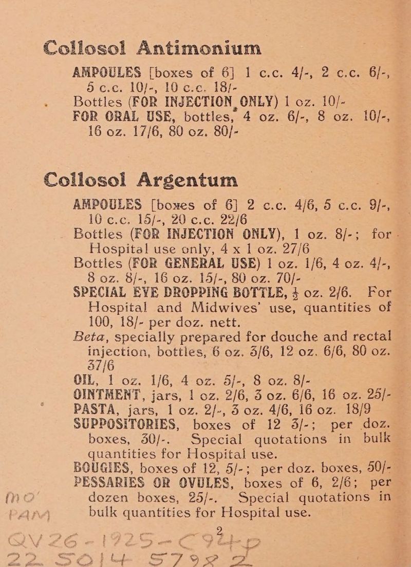 Collosol Antimonium AMPOULES [boxes of 6] 1 c.c. 4/-, 2 c.c. 6/-, dc.c. 10/-, 10 c.c. 18/- Bottles (FOR INJECTION ONLY) 1 oz. 10/- FOR ORAL USE, bottles, 4 oz. 6/-, 8 oz. 10/-, 16 oz. 17/6, 80 oz. 80/- | Collosol Argentum AMPOULES [boxes of 6] 2 c.c. 4/6, 5 c.c. 9}-, 10 c.c.. 15/-, 20 c.c. 22/6 Bottles (FOR INJECTION ONLY), 1 oz. 8). for? Hospital use only, 4 x 1 oz. 27/6 Bottles (FOR GENERAL USE) 1 oz. 1/6, 4 oz. 4/-, 8 oz. 8/-, 16 oz. 15/-, 80 oz. 70/- SPECIAL EYE DROPPING BOTTLE, $ oz. 2/6. For Hospital and Midwives’ use, quantities of 100, 18/- per doz. nett. Beta, specially prepared for douche and rectal psi aaeeat bottles, 6 oz. 3/6, 12 oz. 6/6, 80 oz. | OIL, 1 oz. 1/6, 4 oz. S/-, 8 oz. 8/- OINTMENT, jars, | oz. 2/6, 5 oz. 6/6, 16 oz. 25/- PASTA, jars, 1 oz. 2/-, 3 oz. 4/6, 16 oz. 18/9 SUPPOSITORIES, boxes of 12 3/-; per doz. boxes, 50/-. Special quotations in bulk quantities for Hospital use. BOUGIES, boxes of 12, 5/-; per doz. boxes, 50/- PESSARIES OR OVULES, boxes of 6, 2/6; per dozen boxes, 25/-. Special quotations in bulk quantities for Hospital use. ‘ “ya
