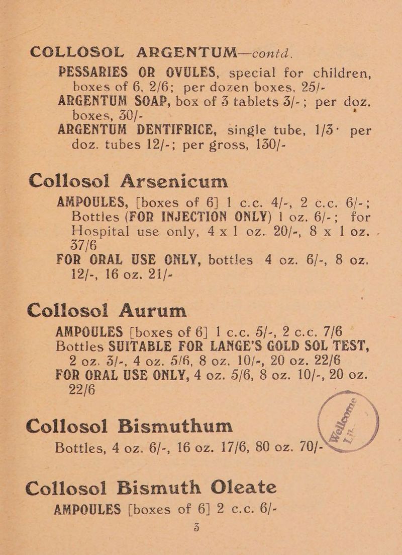 COLLOSOL ARGENTUM— contd. PESSARIES OR OVULES, special for children, boxes of 6, 2/6; per dozen boxes, 25/- ARGENTUM SOAP, box of 3 tablets 3/-; per doz. boxes, 30/- ARGENTUM DENTIFRICE, single tube, 1/5° per doz. tubes 12/-; per gross, 150/- Collosol Arsenicum AMPOULES, [boxes of 6] I c.c. 4/-, 2 c.c. 6/-; Bottles (FOR INJECTION ONLY) | oz. 6/-; for Hospital use only, 4x1 oz. 20/-, 8 x loz. - 37/6 FOR ORAL USE ONLY, bottles 4 oz. 6/-, 8 oz. 12/-, 16 oz. 21/- Collosol Aurum AMPOULES [boxes of 6] I c.c. 5/-, 2.c.c. 7/6 © Bottles SUITABLE FOR LANGE’S GOLD SOL TEST, 2 oz. 3/-, 4 oz. 5/6, 8 oz. 10/-, 20 oz. 22/6 FOR ORAL USE ONLY, 4 oz. 5/6, 8 oz. 10/-, 20 oz. 22/6 hf é Collosol Bismuthum \ \ S Bottles, 4 oz. 6/-, 16 oz. 17/6, 80 oz. 70/-— Collosol Bismuth Oleate AMPOULES [boxes of 6] 2 c.c. 6/-