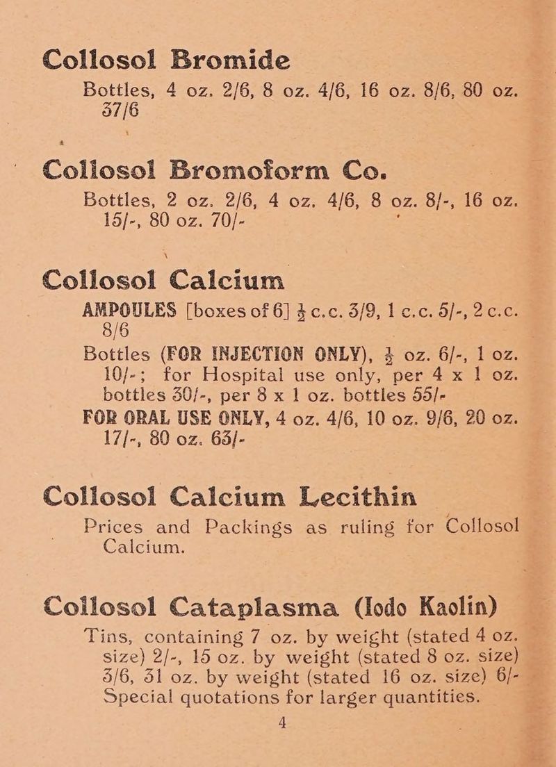 Collosol Bromide Bottles, 4 oz. 2/6, 8 oz. 4/6, 16 oz. 8/6, 80 oz. 37/6 Collosol Bromoform Co. Bottles, 2 oz. 2/6, 4 oz. 4/6, 8 oz. 8/-, 16 oz. 15/-, 80 oz. 70/- é Collosol Calcium AMPOULES [boxes of 6] 4c.c. 3/9, 1c.c. 5/-, 2c.c. 8/6 Bottles (FOR INJECTION ONLY), 3 oz. 6/-, 1 oz. 10/-; for Hospital use only, per 4 x 1 oz. bottles 30/-, per 8 x 1 oz. bottles 55/- FOR ORAL USE ONLY, 4 oz. 4/6, 10 oz. 9/6, 20 oz. 17/-, 80 oz. 63/- Collosol Calcium Lecithin Prices and Packings as ruling for Collosol Calcium. Coilosol Cataplasma (Iodo Kaolin) Tins, containing 7 oz. by weight (stated 4 oz. © size) 2/-, 15 oz. by weight (stated 8 oz. size) 5/6, 51 oz. by weight (stated 16 oz. size) 6/- — Special quotations for larger quantities.