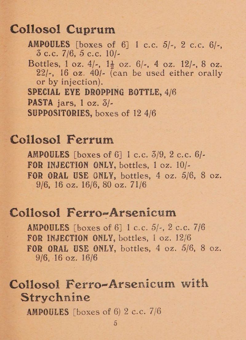 ~Collosol Cuprum . AMPOULES [boxes of 6] I c.c. 5/-, 2 c.c. 6/-, d ¢.¢. 7/6; 5 cre. 10/- Bottles, 1 oz. 4/-, 14 oz. 6/-, 4 oz. 12/-, 8 oz. 22/-, 16 oz. 40/- (can be used either orally or by injection). | SPECIAL EYE DROPPING BOTTLE, 4/6 PASTA jars, 1 oz. 3/- SUPPOSITORIES, boxes of 12 4/6 Collosol Ferrum AMPOULES [boxes of 6] I c.c. 5/9, 2 c.c. 6/- FOR INJECTION ONLY, bottles, 1 oz. 10/- FOR ORAL USE ONLY, bottles, 4 oz. 5/6, 8 oz. 9/6, 16 oz. 16/6, 80 oz. 71/6 Collosol Ferro~Arsenicum AMPOULES [boxes of 6] 1 c.c. 5/-, 2 c.c. 7/6 FOR INJECTION ONLY, bottles, 1 oz. 12/6 FOR ORAL USE ONLY, bottles, 4 oz. 5/6, 8 oz. 9/6, 16 oz. 16/6 Collosoi Ferro-Arsenicum with | Strychnine AMPOULES [boxes of 6) 2 c.c. 7/