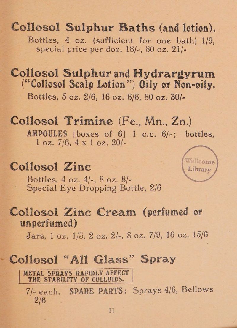 : Collosol Sulphur Baths (and lotion). Bottles, 4 oz. (sufficient for one bath) 1/9, special price per doz. 18/-, 80 oz. 21/- ~ Collosol Sulphur aa Hydrargyrum - (“Collosol Scaip Lotion”) Oily or Non-oily. Bottles, 5 oz. 2/6, 16 oz. 6/6, 80 oz. 30/- - Collosol Trimine (Fe., Mn., Zn.) AMPOULES [boxes of 6] 1 c.c. 6/-; bottles, 1 oz. 7/6, 4 x 1 oz. 20/- ~Collosol Zinc hoe) Bottles, 4 oz. 4/-, 8 oz. 8/- Se Special Eye Dropping Bottle, 2/6 -~Coliosol Zinc Cream (perfumed or unperfumed) Jars, 1 oz. 1/3, 2 oz. 2/-, 8 oz. 7/9, 16 oz. 15/6 Be otioso! “All Glass” Spray | METAL SPRAYS RAPIDLY AFFECT THE STABILITY OF COLLOIDS. 7/- each. SPARE PARTS: Sprays 4/6, Bellows 2/6