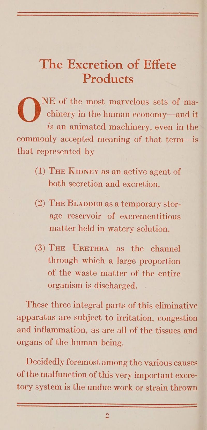 er The Excretion of Effete Products NE of the most marvelous sets of ma- chinery in the human economy—and it — is an animated machinery, even in the . commonly accepted meaning of that term—is_ that represented by (1) Tue Kipney as an active agent of both secretion and excretion. (2) THE BLADDER asa temporary stor- age reservoir of excrementitious matter held in watery solution. (3) Tae Uretrora as the channel through which a large proportion of the waste matter of the entire organism is discharged. These three integral parts of this eliminative ( apparatus are subject to irritation, congestion — and inflammation, as are all of the tissues and : organs of the human being. 4 Decidedly foremost among the various causes ; of the malfunction of this very important excre- _ tory system is the undue work or strain thrown