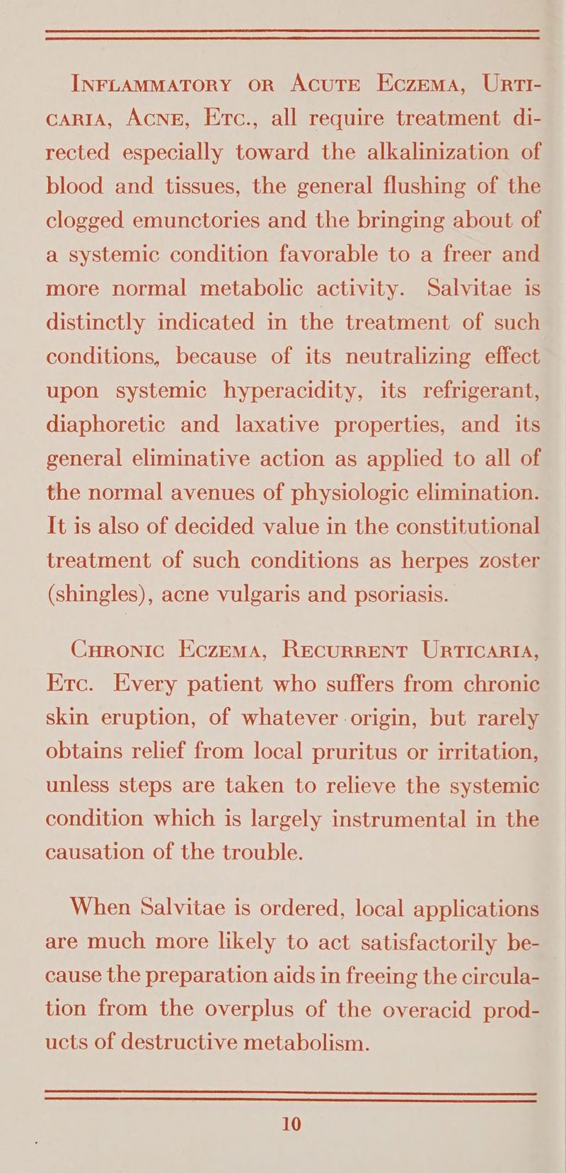 INFLAMMATORY OR ACUTE EczEmMA, URTI- cARIA, ACNE, Etc., all require treatment di- rected especially toward the alkalinization of blood and tissues, the general flushing of the clogged emunctories and the bringing about of a systemic condition favorable to a freer and more normal metabolic activity. Salvitae is distinctly indicated in the treatment of such conditions, because of its neutralizing effect upon systemic hyperacidity, its refrigerant, diaphoretic and laxative properties, and its general eliminative action as applied to all of the normal avenues of physiologic elimination. It is also of decided value in the constitutional treatment of such conditions as herpes zoster (shingles), acne vulgaris and psoriasis. Curonic Eczema, RECURRENT URTICARIA, Erc. Every patient who suffers from chronic skin eruption, of whatever origin, but rarely obtains relief from local pruritus or irritation, unless steps are taken to relieve the systemic condition which is largely instrumental in the causation of the trouble. When Salvitae is ordered, local applications are much more likely to act satisfactorily be- cause the preparation aids in freeing the circula- | tion from the overplus of the overacid prod- ucts of destructive metabolism.