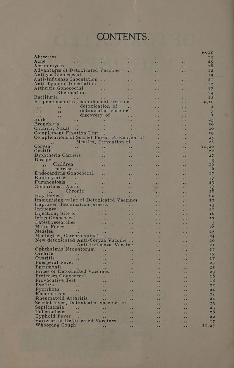 CONTENTS. PAGE Abscesses 30 sis ora ae Pye 23 Acne 53 bh cf Be as 25 Actinomyces a An’ aie 28 Advantages of Detoxicated Vaccines... — PC 12 Antigen Gonococcal : wa Bs aD i 19 Anti-Influenza Inoculation .. a +. ae 21 Anti-Typhoid Inoculation .. a8 ad a 22 Arthritis Gonococcal he Se 4: a 17 Ae Rheumatoid a7 A As a 2 Baeilluria a me 22 Bs pneumosintes, complement fixation | Fo ae @,10 a Pr detoxication of aes a a 4 *3 a detoxicated vaccine ar a0 7 eA aa discovery of 30 BD Pre 3 Boils a6 af Be aie a 23° Bronchitis oe a a ae Eo 20 Catarrh, Nasal .. ae ae 50 Ere 20 Complement Fixation Test .. a ae 19 Complications of Scarlet Fever, Prey ention of eye ae 25 Ae ,; Measles, Prevention of si ae 25 Coryza on dn << of 10,20 Cystitis aa ie 5 a0 22 Diphtheria Carriers a0 ate Sip Se 27 Dosage * a ae ote ANG 13 s Children | Se x ae Se 16 >) -llnecrease 5 SiC A ete 16 Endocarditis Gonococcal AG a8 ote as itr) Epididymitis 53 as Ac Bc 51 LF Furunculosis ie A oe Ke 5c 23 Gonorrhoea, Acute ae 50 56 55 7 Chronic 53 AG Bis 68 18 Hay Fever 3c ne 20 Immunising value of Detoxicated Vaccines Ss Ri 12 Improved detoxication process xs ae a0 i3 Influenza sts af 0 ae 21 Injection, Site of me Ao ais os 16 Tritis Gonococcal fe 34 ae a6 17 Latest researches re one ho oe 3 Malta Fever ae oe = ate 28 Measles te ae as Ss 25 Meningitis, Cerebro- -spinal .. a “% On 24 New detoxicated Anti- Coryza Vaccine .. 5 ae 20 Anti-Influenza Vaccine ae mie ea Ophthalmia Neonatorum .. aie ae ae x7 Orchitis 5 oe V0 ie 4.3 x7 Ovaritis A a Rs is 50 LF Puerperal Fever Bic bt Be ae 23 Pneumonia oe “3 naa 21 Prices of Detoxicated Vaccines eM Ae wd 29 Proteoses Gonococcal =h0 ae a ace 18 Provocative Test <t of ate ae 18 Pyelitis re oe ‘ Ag 22 Pyorrhoea Bi 54 é ae 24 Rheumatism E 4 : 4 5 24 Rheumatoid Arthritis a 5 os a 24 Searlet fever, Detoxicated vaccines in . ate 50 2 Septicaemia ar, sip a9 as 23 Tuberculosis 44 ae a5 38 26 Typhoid Fever oe oe aS 22 Varieties of Detoxicated Vaccines 38 ae ate 1y Whooping Cough an oe ae oe 11,27