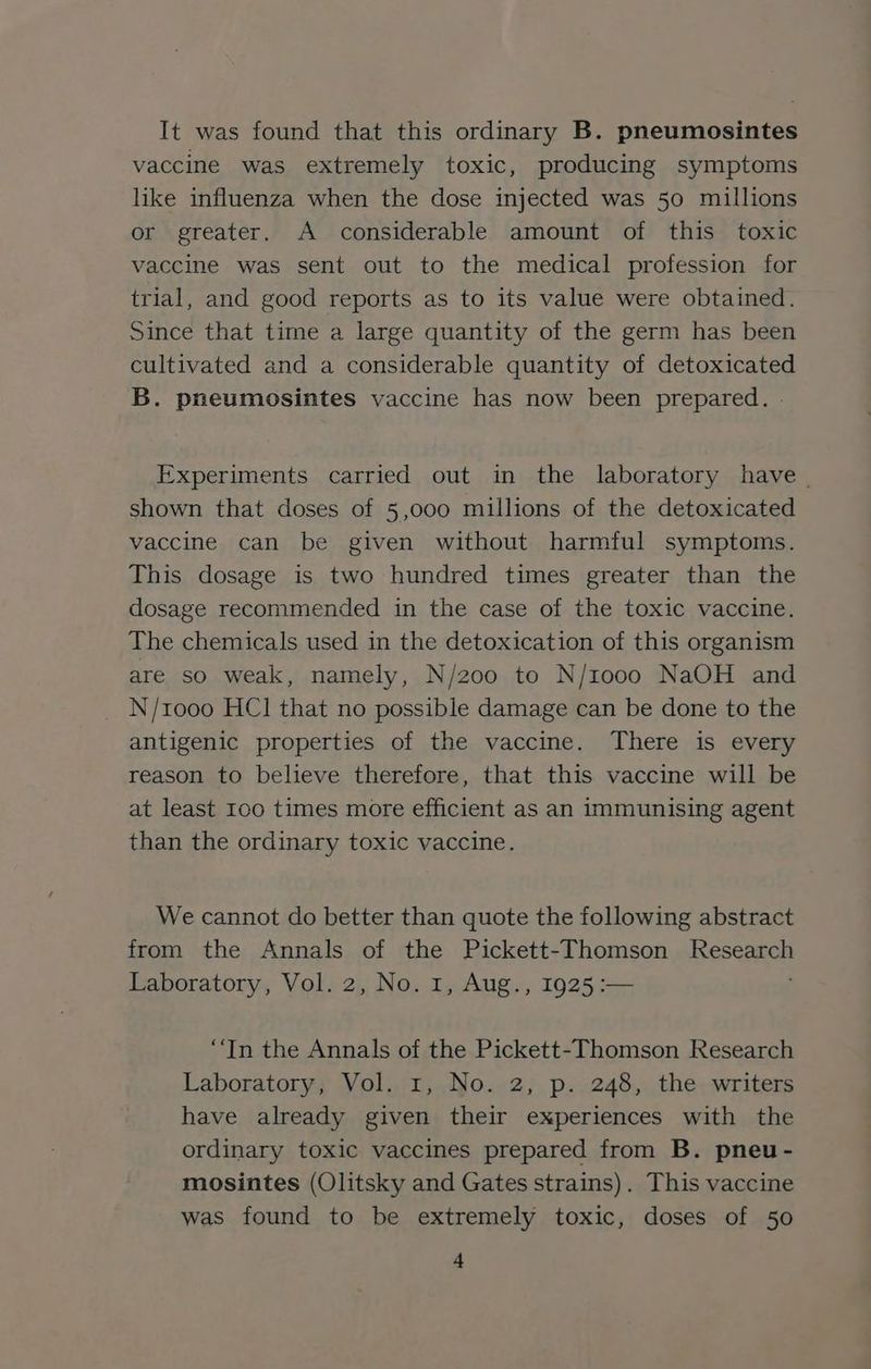 It was found that this ordinary B. pneumosintes vaccine was extremely toxic, producing symptoms like influenza when the dose injected was 50 millions or greater. A considerable amount of this toxic vaccine was sent out to the medical profession for trial, and good reports as to its value were obtained. Since that time a large quantity of the germ has been cultivated and a considerable quantity of detoxicated B. pneumosintes vaccine has now been prepared. Experiments carried out in the laboratory have | shown that doses of 5,000 millions of the detoxicated vaccine can be given without harmful symptoms. This dosage is two hundred times greater than the dosage recommended in the case of the toxic vaccine. The chemicals used in the detoxication of this organism are so weak, namely, N/200 to N/10o00 NaOH and N/1000 HC] that no possible damage can be done to the antigenic properties of the vaccine. There is every reason to believe therefore, that this vaccine will be at least Ioo times more efficient as an immunising agent than the ordinary toxic vaccine. We cannot do better than quote the following abstract from the Annals of the Pickett-Thomson Research Laboratory, Vol. 2, No. 1, Aug., 1925 :— “In the Annals of the Pickett-Thomson Research Laboratory, Vol. 1, No. 2, p. 248, the writers have already given their experiences with the ordinary toxic vaccines prepared from B. pneu - mosintes (Olitsky and Gates strains). This vaccine was found to be extremely toxic, doses of 50