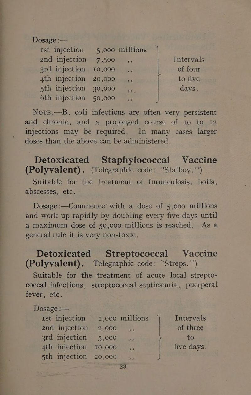 Dosage :— Ist injection 5,000 millions 2nd myjection V°7-500my, ; Intervals ard, injection, “10;000% 4;, of four 4th injection 20,000 _,, to five 5th injection 30,000 _,, days. 6th injection 50,000 _,, NotE.—B. coli infections are often very persistent and chronic, and a prolonged course of Io to 12 injections may be required. In many cases larger doses than the above can be administered. Detoxicated Staphylococcal Vaccine (Polyvalent). (Telegraphic code: ‘‘Stafboy.’’) Suitable for the treatment of furunculosis, boils, abscesses, etc. Dosage :—Commence’ with a dose of 5,000 millions and work up rapidly by doubling every five days until a maximum dose of 50,000 millions is reached. As a general rule it is very non-toxic. Detoxicated Streptococcal Vaccine (Polyvalent). Telegraphic code: ‘‘Streps.’’) Suitable for the treatment of acute local strepto- coccal infections, streptococcal septicemia, puerperal fever, etc. Dosage :— Ist injection 1,000 millions Intervals and mjectton, 72,000 * * >’, of three SLGOnNeCLION os 5.000) «uk, to 4th injection 10,000 __,, five days. Sth vinjection -20;000);* .,, J