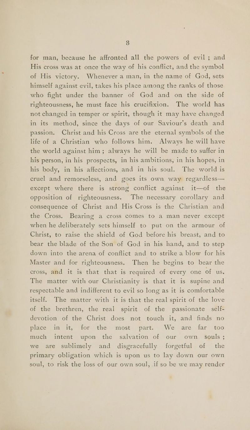 for man, because he affronted all the powers of evil ; and His cross was at once the way of his conflict, and the symbol of His victory. Whenever a man, in the name of God, sets himself against evil, takes his place among the ranks of those who fight under the banner of God and on the side of righteousness, he must face his crucifixion. The world has not changed in temper or spirit, though it may have changed in its method, since the days of our Saviour’s death and passion. Christ and his Cross are the eternal symbols of the life of a Christian who follows him. Always he will have the world against him; always he will be made to suffer in his person, in his prospects, in his ambitions, in his hopes, in his body, in his affections, and in his soul. The world is cruel and remorseless, and goes its own way regardless— except where there is strong conflict against it—of the opposition of righteousness. The necessary corollary and consequence of Christ and His Cross is the Christian and the Cross. Bearing a cross comes to a man never except when he deliberately sets himself to put on the armour of Christ, to raise the shield of God before his breast, and to bear the blade of the Son of God in his hand, and to step down into the arena of conflict and to strike a blow for his Master and for righteousness. Then he begins to bear the cross, and it is that that is required of every one of us. The matter with our Christianity is that it is supine and respectable and indifferent to evil so long as it is comfortable itself. The matter with it is that the real spirit of the love of the brethren, the real spirit of the passionate self- devotion of the Christ does not touch it, and finds no Place 1 it, ‘ior the most ‘part. We are far too much intent upon the salvation of our own souls ; we are sublimely and disgracefully forgetful of the primary obligation which is upon us to lay down our own soul, to risk the loss of our own soul, if so be we may render