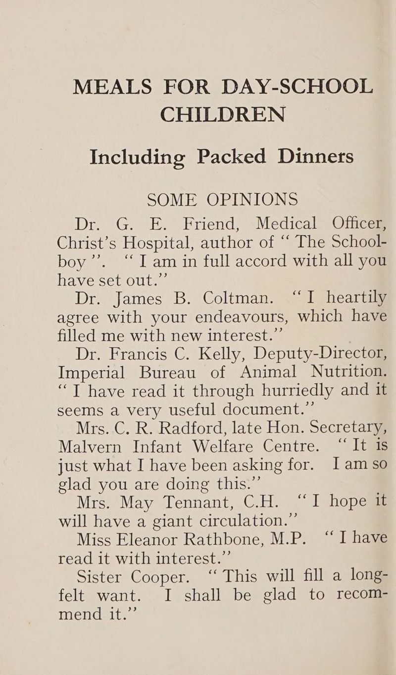 MEALS FOR DAY-SCHOOL CHILDREN Including Packed Dinners SOME OPINIONS Dr. G. E. Friend, Medical Officer, Christ’s Hospital, author of “ The School- boy’’. “I am in full accord with all you have set out.” Dr. James B. Coltman. “I heartily agree with your endeavours, which have filled me with new interest.” Dr. Francis C. Kelly, Deputy-Director, Imperial Bureau of Animal Nutrition. ‘“T have read it through hurriedly and it seems a very useful document.” Mrs..C. R. Radford, late Hon. Secretary, Malvern Infant Welfare Centre. “It is just what I have been asking for. [Iam so glad you are doing this.”’ Mrs. May Tennant, C.H. “I hope it will have a giant circulation.” Miss Eleanor Rathbone, M.P. “I have read it with interest.”’ Sister Cooper. ‘“‘ This will fill a long- felt want. I shall be glad to recom- mend it.”