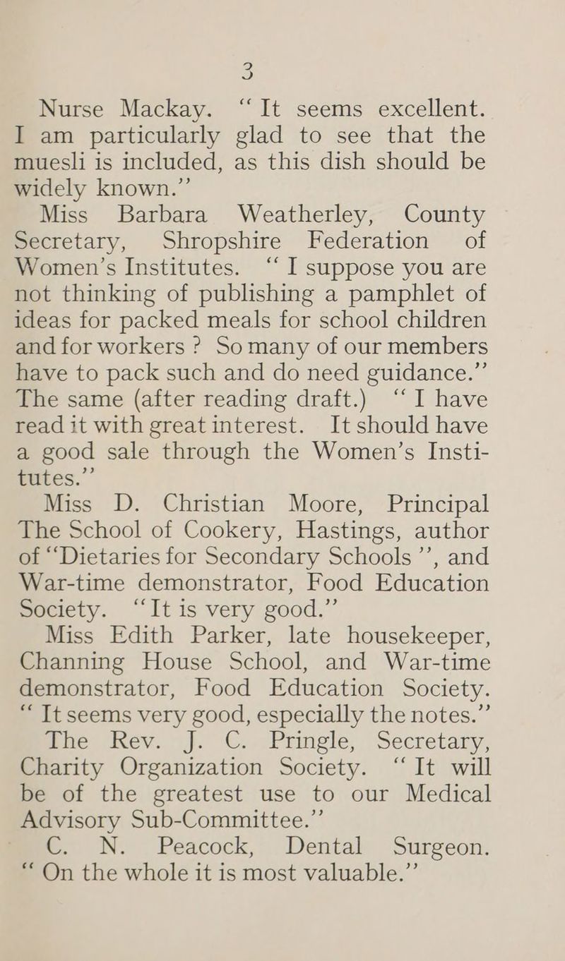 J Nurse Mackay. ‘It seems excellent. I am particularly glad to see that the muesli is included, as this dish should be widely known.” Miss Barbara Weatherley, County Secretary, Shropshire Federation of Women’s Institutes. “ I suppose you are not thinking of publishing a pamphlet of ideas for packed meals for school children and for workers ? Somany of our members have to pack such and do need guidance.” The same (after reading draft.) “I have read it with great interest. It should have a good sale through the Women’s Insti- fates.” Miss D. Christian Moore, Principal The School of Cookery, Hastings, author of ““Dietaries for Secondary Schools ’’, and War-time demonstrator, Food Education Society. “It is very good.” Miss Edith Parker, late housekeeper, Channing House School, and War-time demonstrator, Food Education Society. “ It seems very good, especially the notes.” mhe Kev. j. C. Pringle, Secretary, Charity Organization Society. “It will be of the greatest use to our Medical Advisory Sub-Committee.” © N. Peacock, Dental Surgeon. “ On the whole it is most valuable.”