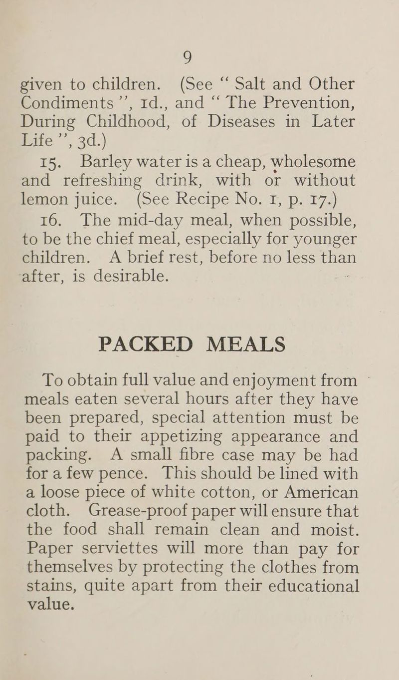 ? given to children. (See “ Salt and Other Condiments ’’, 1d., and “‘ The Prevention, During Childhood, of Diseases in Later Pate ’’, 3d.) 15. Barley water is a cheap, wholesome and refreshing drink, with or without lemon juice. (See Recipe NG; Eps 72) 16. The mid-day meal, when possible, to be the chief meal, especially for younger children. A brief rest, before no less De after, is desirable. PACKED MEALS To obtain full value and enjoyment from ° meals eaten several hours after they have been prepared, special attention must be paid to their appetizing appearance and packing. A small fibre case may be had fora few pence. This should be lined with a loose piece of white cotton, or American cloth. Grease-proof paper will ensure that the food shall remain clean and moist. Paper serviettes will more than pay for themselves by protecting the clothes from stains, quite apart from their educational value.