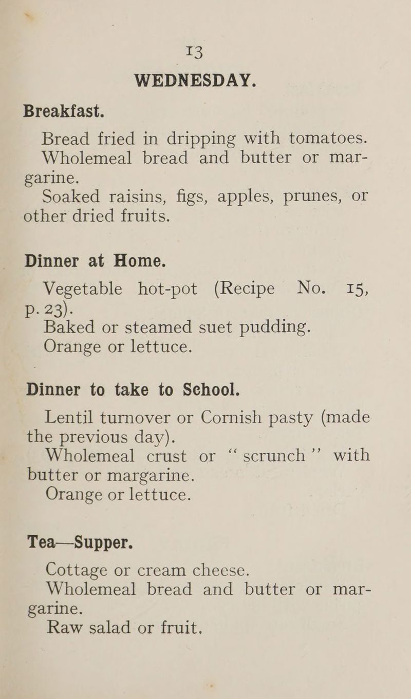 1 WEDNESDAY. Breakfast. Bread fried in dripping with tomatoes. Wholemeal bread and butter or mar- garine. Soaked raisins, figs, apples, prunes, or other dried fruits. Dinner at Home. Vegetable hot-pot (Recipe No. 15, Pp. 23). Baked or steamed suet pudding. Orange or lettuce. Dinner to take to School. Lentil turnover or Cornish pasty (made the previous day). Wholemeal crust or butter or margarine. Orange or lettuce. ‘ ‘scrunch ’’ with Tea—Supper. Cottage or cream cheese. Wholemeal bread and butter or mar- garine. Raw salad or fruit.